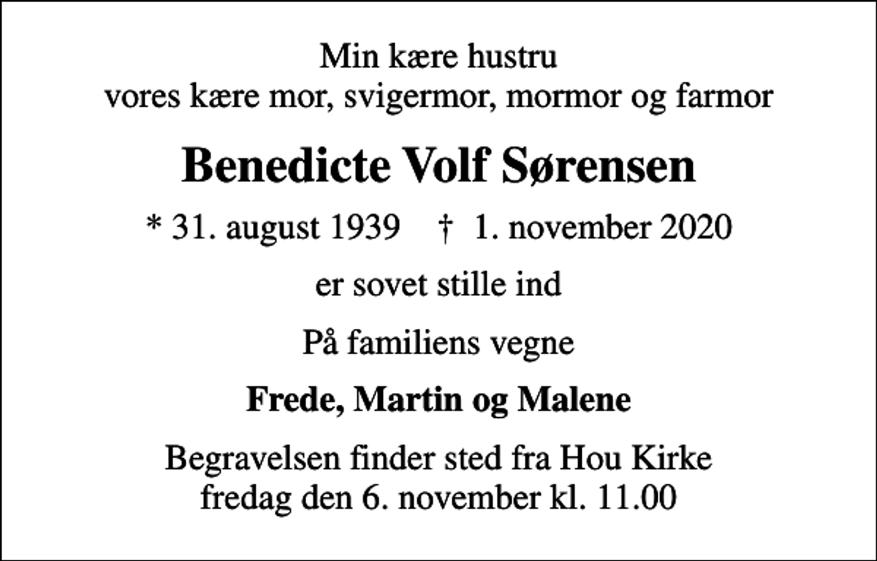 <p>Min kære hustru vores kære mor, svigermor, mormor og farmor<br />Benedicte Volf Sørensen<br />* 31. august 1939 ✝ 1. november 2020<br />er sovet stille ind<br />På familiens vegne<br />Frede, Martin og Malene<br />Begravelsen finder sted fra Hou Kirke fredag den 6. november kl. 11.00</p>