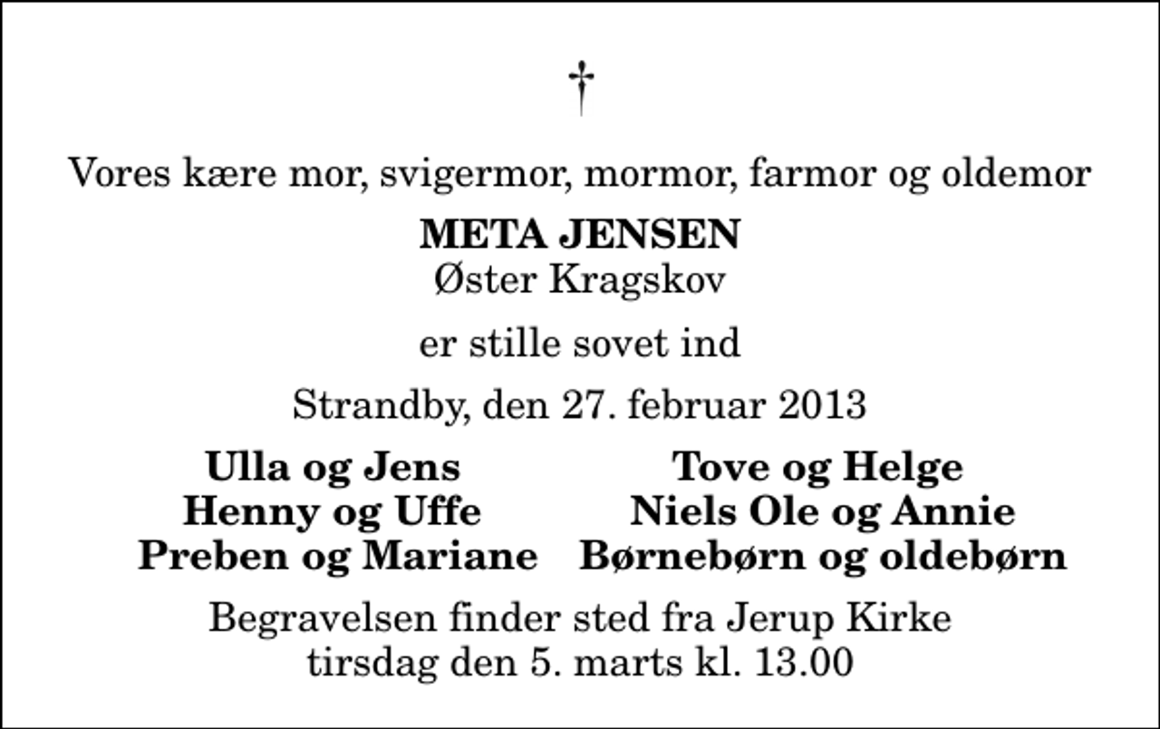<p>Vores kære mor, svigermor, mormor, farmor og oldemor<br />Meta Jensen<br />Øster Kragskov<br />er stille sovet ind<br />Strandby, den 27. februar 2013<br />Ulla og Jens<br />Tove og Helge<br />Henny og Uffe<br />Niels Ole og Annie<br />Preben og Mariane<br />Børnebørn og oldebørn<br />Begravelsen finder sted fra Jerup Kirke tirsdag den 5. marts kl. 13.00</p>