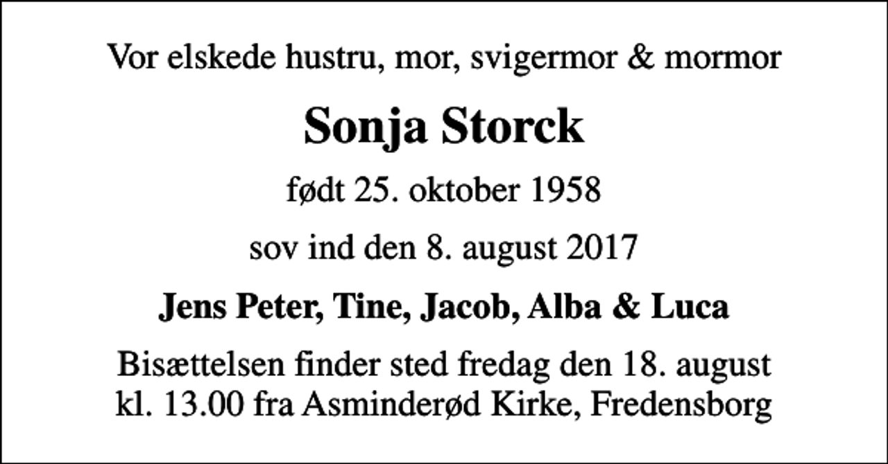 <p>Vor elskede hustru, mor, svigermor &amp; mormor<br />Sonja Storck<br />født 25. oktober 1958<br />sov ind den 8. august 2017<br />Jens Peter, Tine, Jacob, Alba &amp; Luca<br />Bisættelsen finder sted fredag den 18. august kl. 13.00 fra Asminderød Kirke, Fredensborg</p>