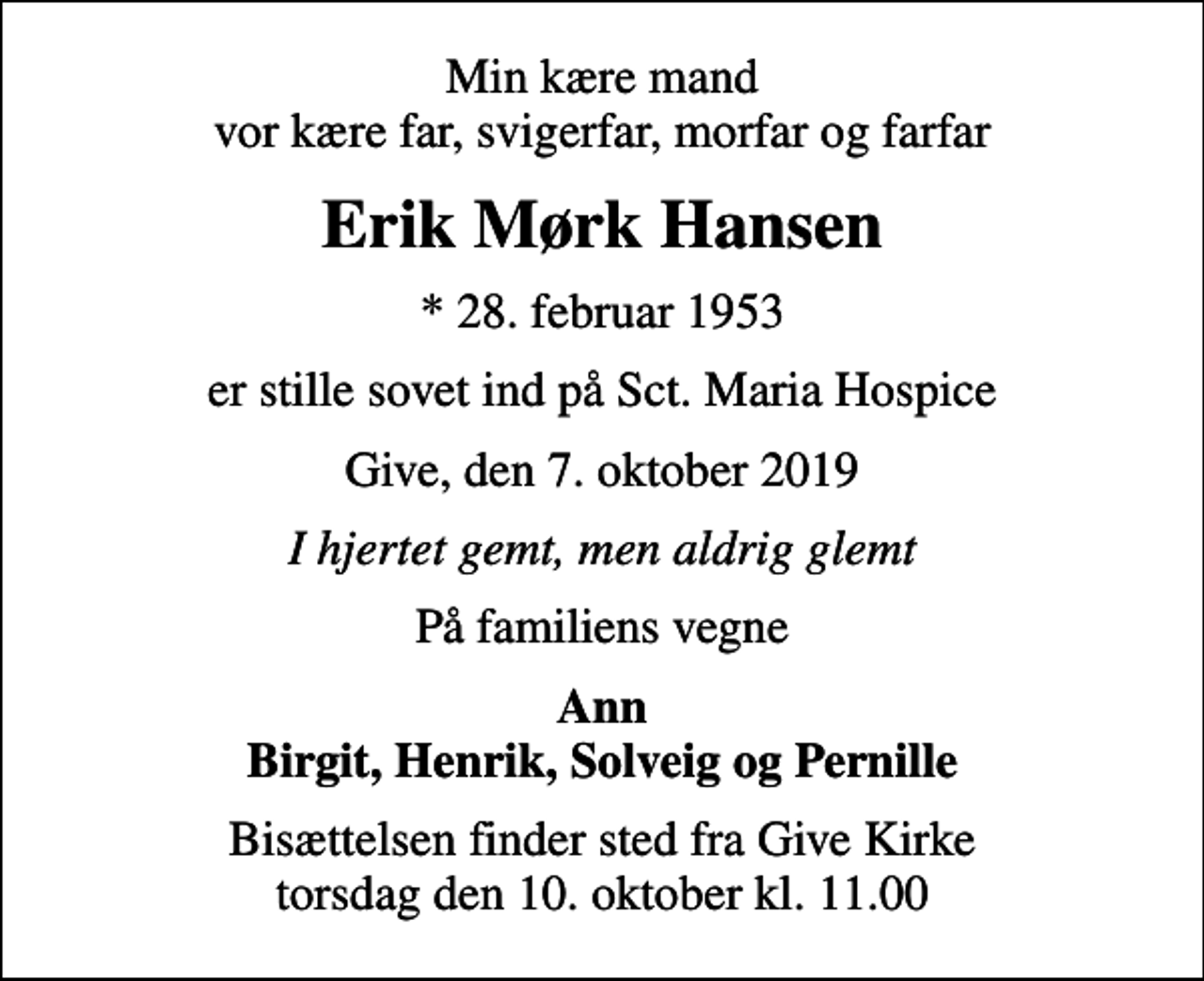 <p>Min kære mand vor kære far, svigerfar, morfar og farfar<br />Erik Mørk Hansen<br />* 28. februar 1953<br />er stille sovet ind på Sct. Maria Hospice<br />Give, den 7. oktober 2019<br />I hjertet gemt, men aldrig glemt<br />På familiens vegne<br />Ann Birgit, Henrik, Solveig og Pernille<br />Bisættelsen har fundet sted</p>