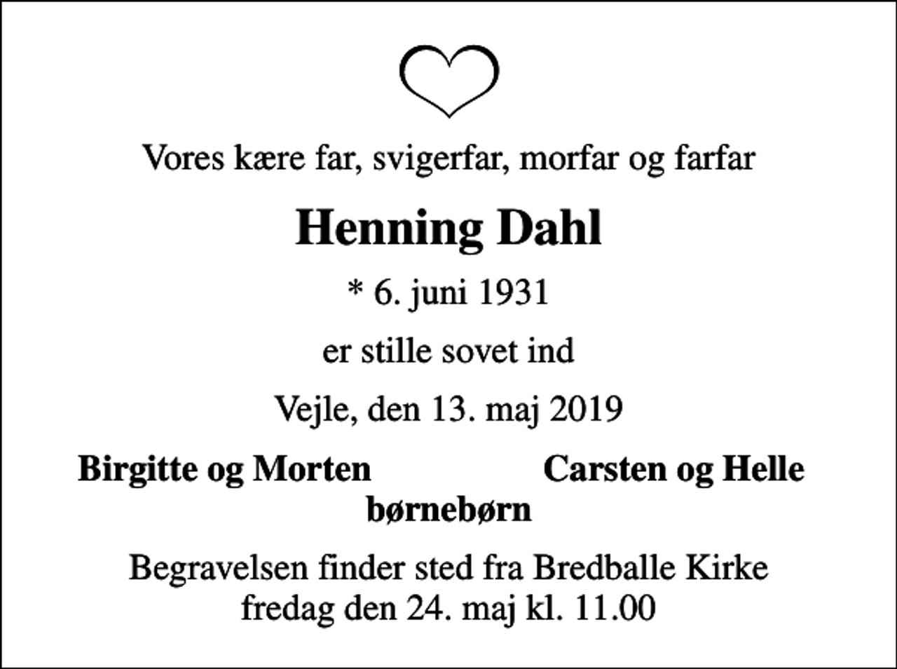 <p>Vores kære far, svigerfar, morfar og farfar<br />Henning Dahl<br />* 6. juni 1931<br />er stille sovet ind<br />Vejle, den 13. maj 2019<br />Birgitte og Morten<br />Carsten og Helle<br />Begravelsen finder sted fra Bredballe Kirke fredag den 24. maj kl. 11.00</p>