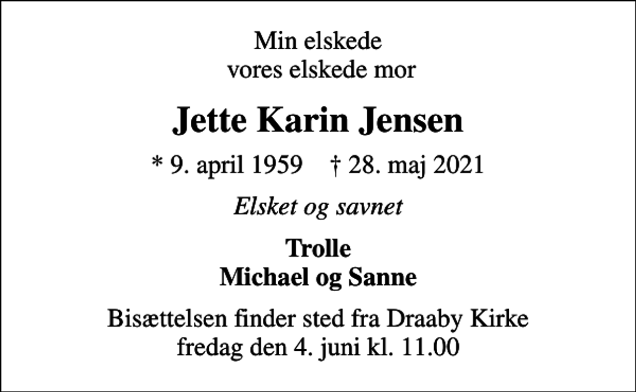 <p>Min elskede vores elskede mor<br />Jette Karin Jensen<br />* 9. april 1959 ✝ 28. maj 2021<br />Elsket og savnet<br />Trolle Michael og Sanne<br />Bisættelsen finder sted fra Draaby Kirke fredag den 4. juni kl. 11.00</p>
