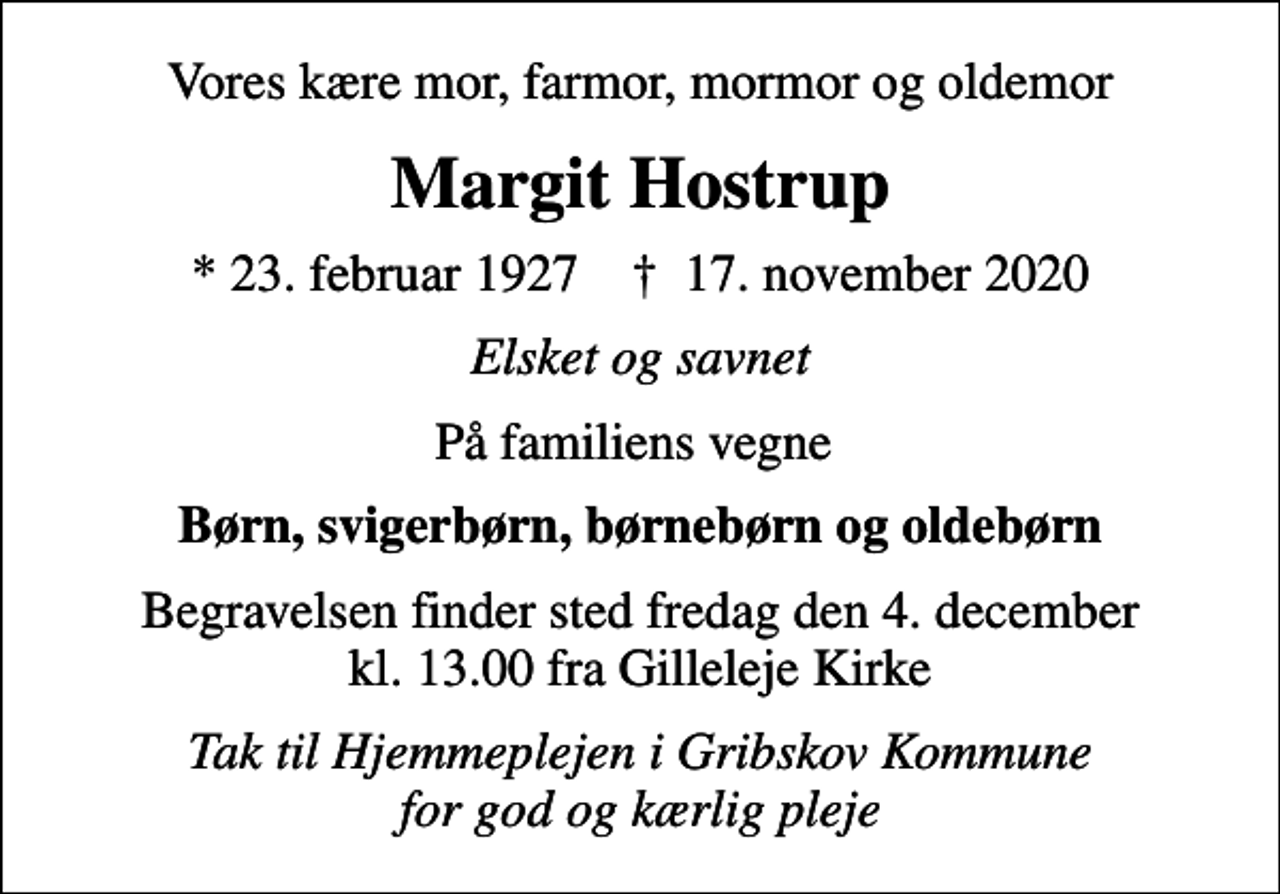 <p>Vores kære mor, farmor, mormor og oldemor<br />Margit Hostrup<br />* 23. februar 1927 ✝ 17. november 2020<br />Elsket og savnet<br />På familiens vegne<br />Børn, svigerbørn, børnebørn og oldebørn<br />Begravelsen finder sted fredag den 4. december kl. 13.00 fra Gilleleje Kirke<br />Tak til Hjemmeplejen i Gribskov Kommune for god og kærlig pleje</p>