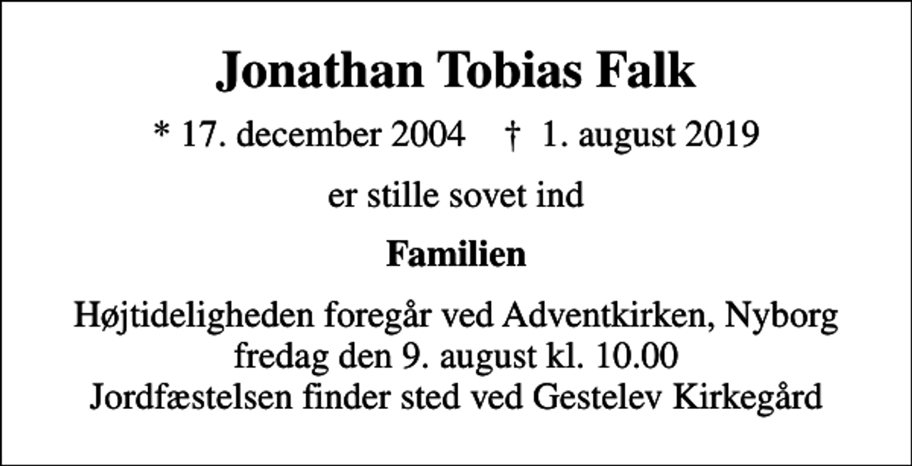 <p>Jonathan Tobias Falk<br />* 17. december 2004 ✝ 1. august 2019<br />er stille sovet ind<br />Familien<br />Højtideligheden foregår ved Adventkirken, Nyborg fredag den 9. august kl. 10.00 Jordfæstelsen finder sted ved Gestelev Kirkegård</p>