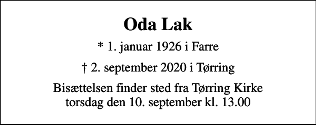 <p>Oda Lak<br />* 1. januar 1926 i Farre<br />2. september 2020 i Tørring<br />Bisættelsen finder sted fra Tørring Kirke torsdag den 10. september kl. 13.00</p>