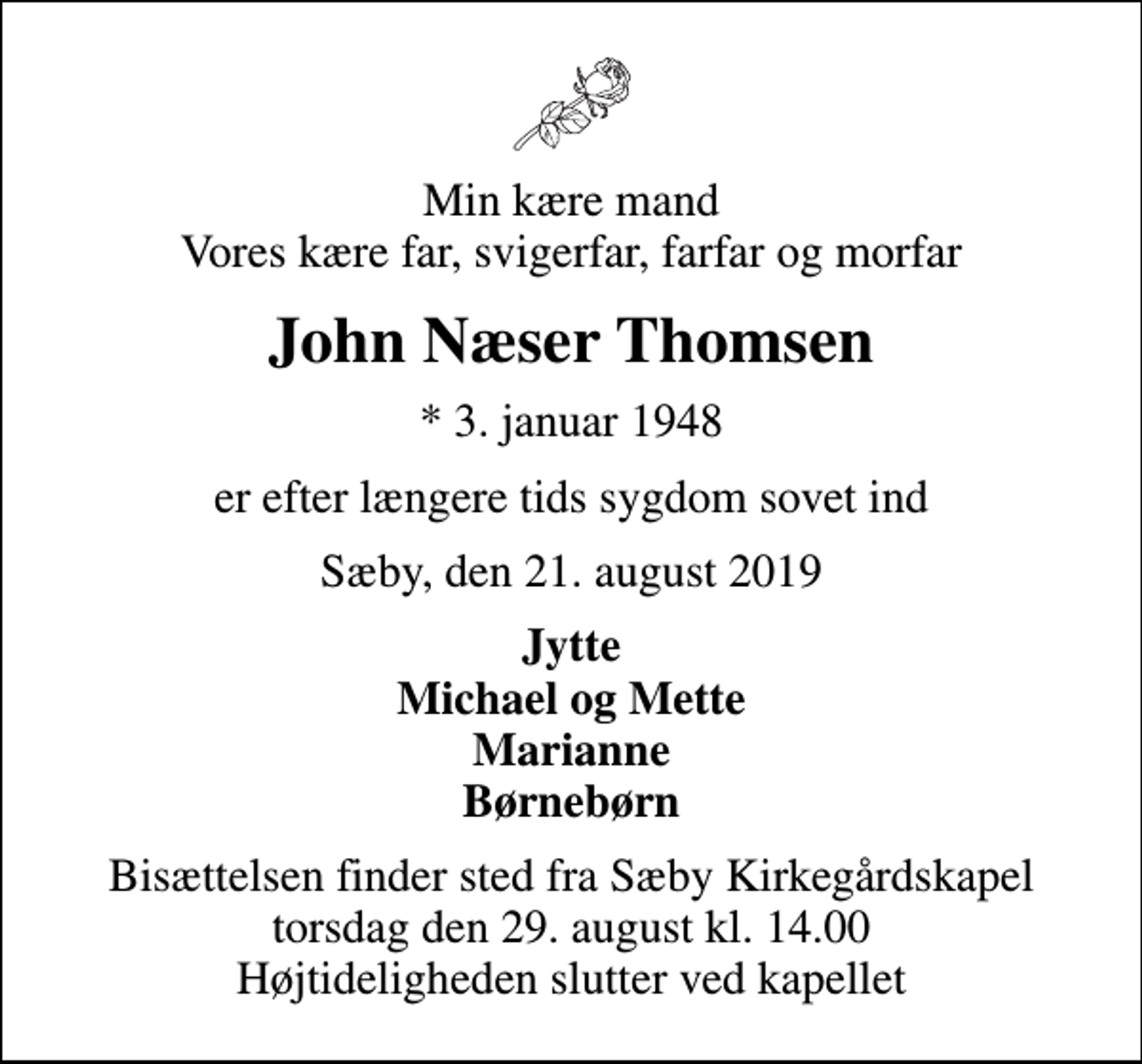 <p>Min kære mand Vores kære far, svigerfar, farfar og morfar<br />John Næser Thomsen<br />* 3. januar 1948<br />er efter længere tids sygdom sovet ind<br />Sæby, den 21. august 2019<br />Jytte Michael og Mette Marianne Børnebørn<br />Bisættelsen finder sted fra Sæby Kirkegårdskapel torsdag den 29. august kl. 14.00 Højtideligheden slutter ved kapellet</p>