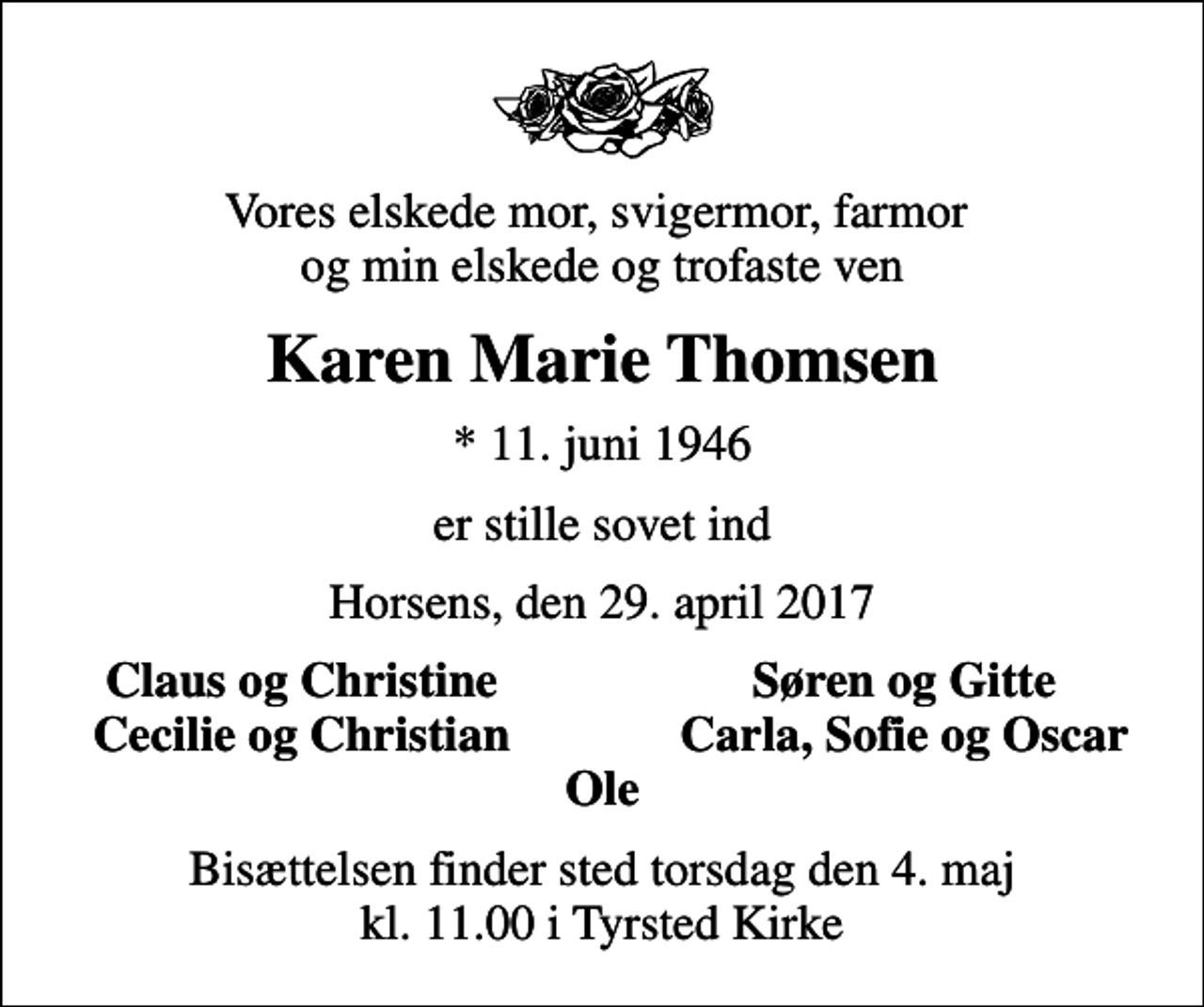 <p>Vores elskede mor, svigermor, farmor og min elskede og trofaste ven<br />Karen Marie Thomsen<br />* 11. juni 1946<br />er stille sovet ind<br />Horsens, den 29. april 2017<br />Claus og Christine<br />Søren og Gitte<br />Cecilie og Christian<br />Carla, Sofie og Oscar<br />Bisættelsen finder sted torsdag den 4. maj kl. 11.00 i Tyrsted Kirke</p>
