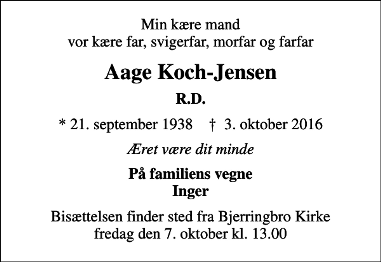 <p>Min kære mand vor kære far, svigerfar, morfar og farfar<br />Aage Koch-Jensen<br />R.D.<br />* 21. september 1938 ✝ 3. oktober 2016<br />Æret være dit minde<br />På familiens vegne Inger<br />Bisættelsen finder sted fra Bjerringbro Kirke fredag den 7. oktober kl. 13.00</p>