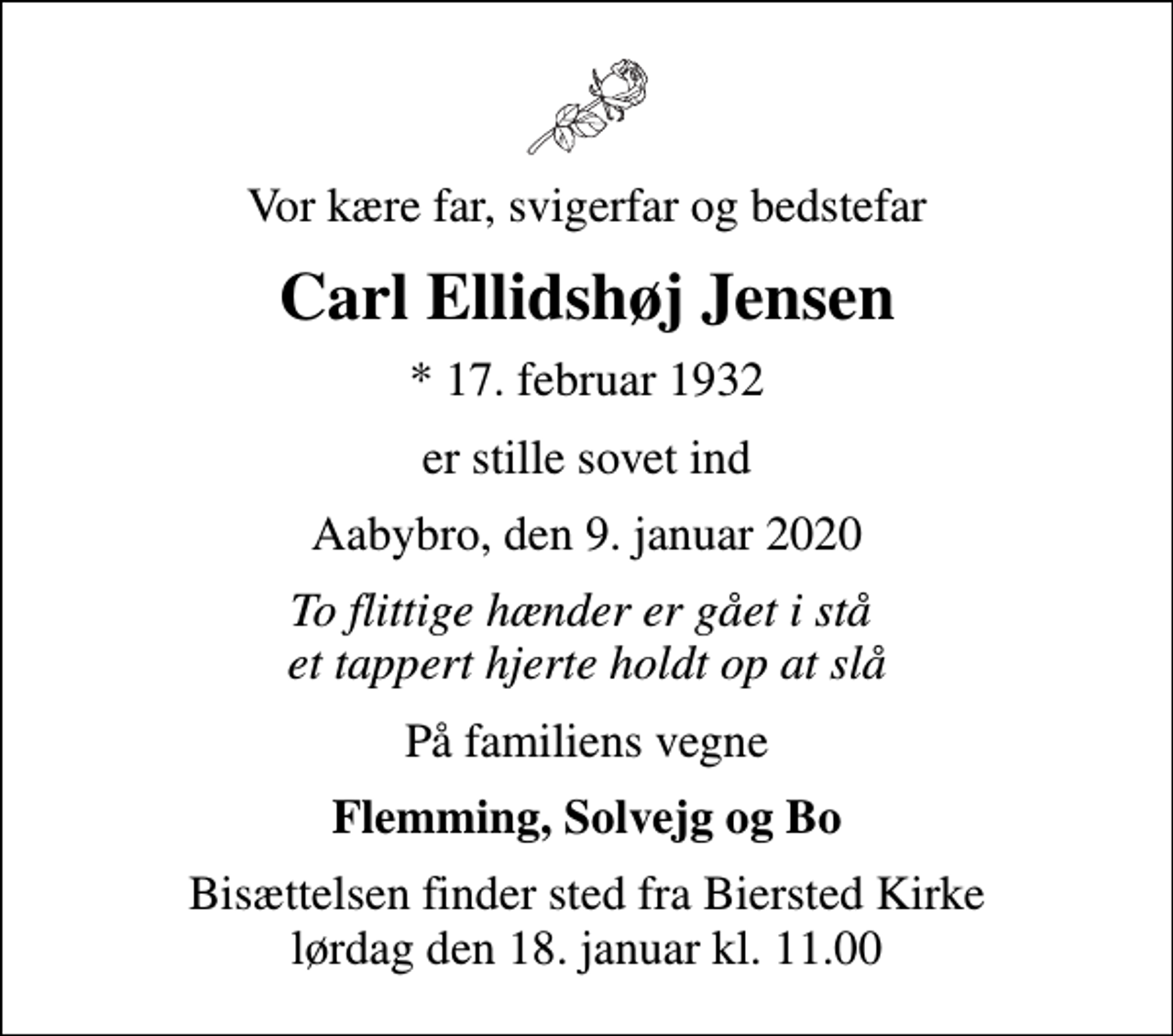 <p>Vor kære far, svigerfar og bedstefar<br />Carl Ellidshøj Jensen<br />* 17. februar 1932<br />er stille sovet ind<br />Aabybro, den 9. januar 2020<br />To flittige hænder er gået i stå et tappert hjerte holdt op at slå<br />På familiens vegne<br />Flemming, Solvejg og Bo<br />Bisættelsen finder sted fra Biersted Kirke lørdag den 18. januar kl. 11.00</p>