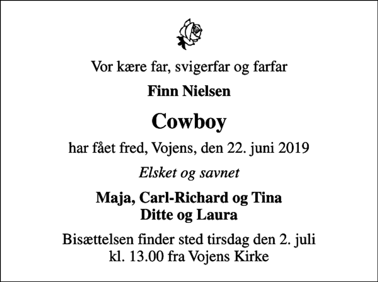 <p>Vor kære far, svigerfar og farfar<br />Finn Nielsen<br />Cowboy<br />har fået fred, Vojens, den 22. juni 2019<br />Elsket og savnet<br />Maja, Carl-Richard og Tina Ditte og Laura<br />Bisættelsen finder sted tirsdag den 2. juli kl. 13.00 fra Vojens Kirke</p>