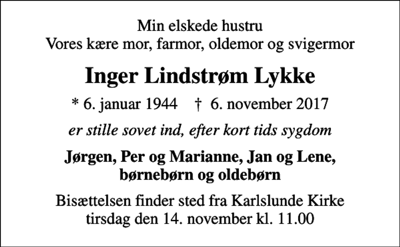 <p>Min elskede hustru Vores kære mor, farmor, oldemor og svigermor<br />Inger Lindstrøm Lykke<br />* 6. januar 1944 ✝ 6. november 2017<br />er stille sovet ind, efter kort tids sygdom<br />Jørgen, Per og Marianne, Jan og Lene, børnebørn og oldebørn<br />Bisættelsen finder sted fra Karlslunde Kirke tirsdag den 14. november kl. 11.00</p>