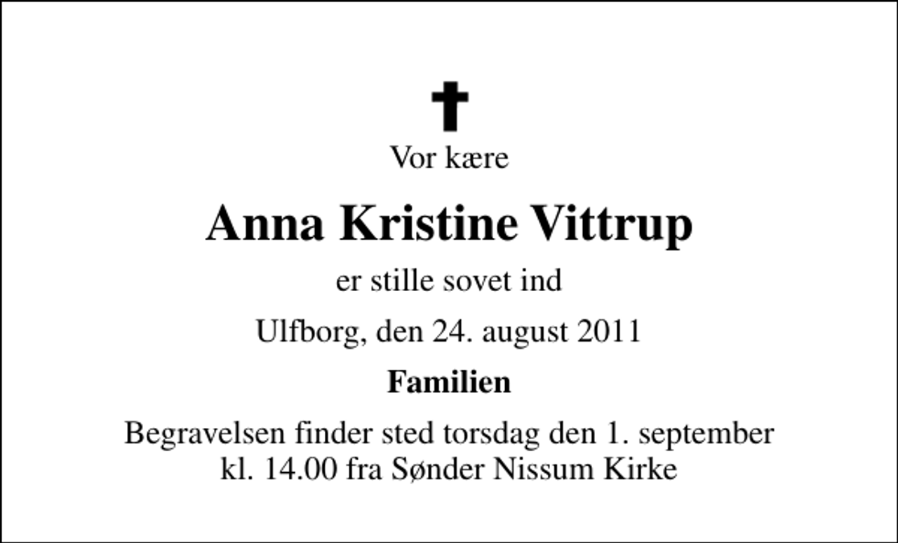 <p>Vor kære<br />Anna Kristine Vittrup<br />er stille sovet ind<br />Ulfborg, den 24. august 2011<br />Familien<br />Begravelsen finder sted torsdag den 1. september kl. 14.00 fra Sønder Nissum Kirke</p>