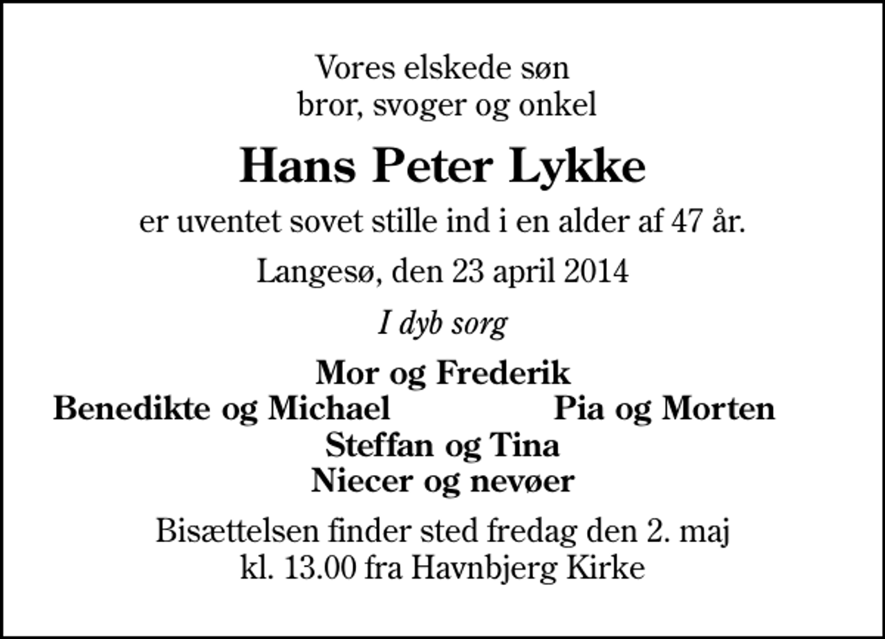 <p>Vores elskede søn bror, svoger og onkel<br />Hans Peter Lykke<br />er uventet sovet stille ind i en alder af 47 år.<br />Langesø, den 23 april 2014<br />I dyb sorg<br />Mor og Frederik<br />Benedikte og Michael<br />Pia og Morten<br />Bisættelsen finder sted fredag den 2. maj kl. 13.00 fra Havnbjerg Kirke</p>