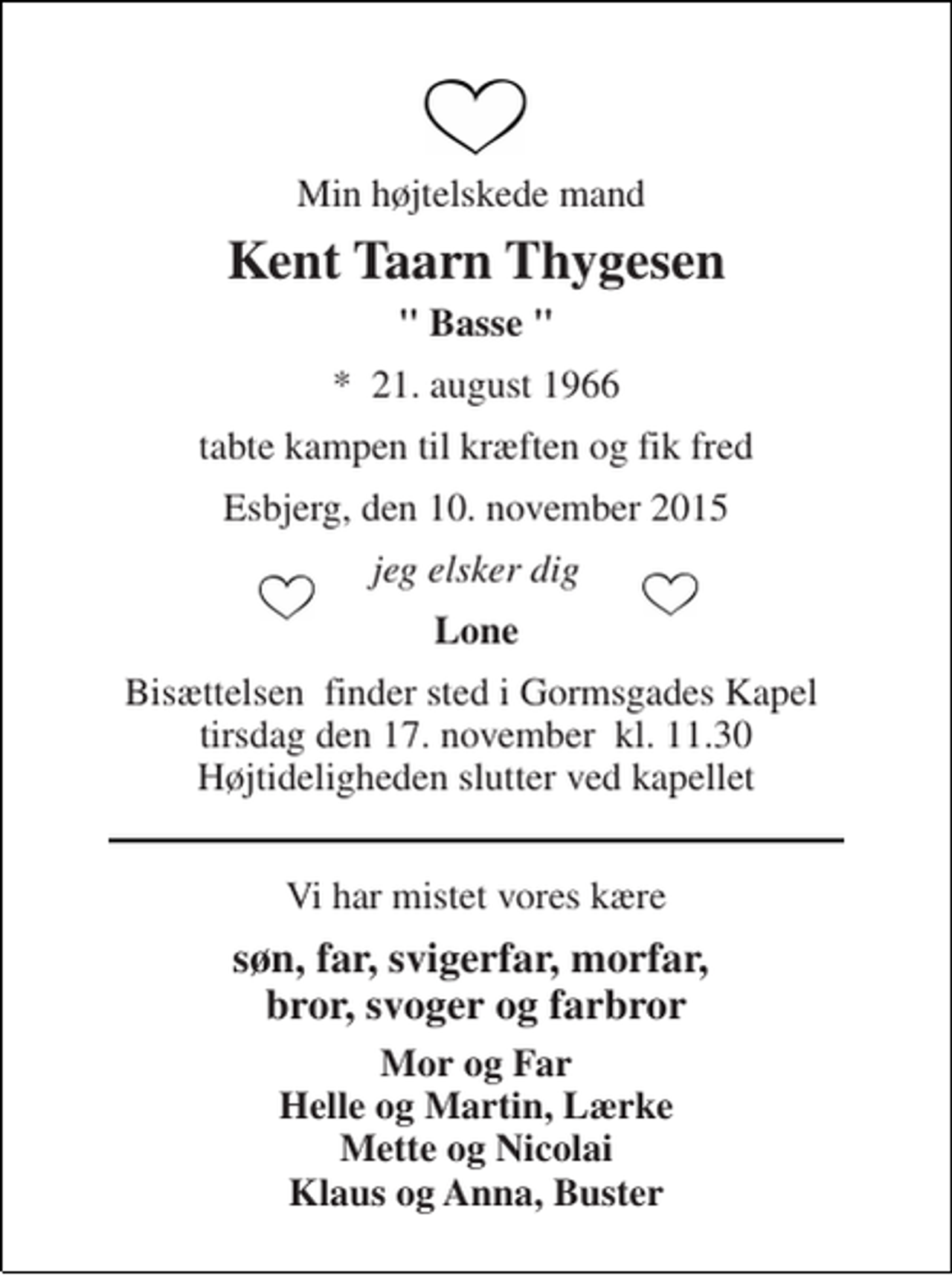 <p>Min højtelskede mand<br />Kent Taarn Thygesen<br />" Basse "<br />*​ 21. august 1966<br />tabte kampen til kræften og fik fred<br />Esbjerg, den 10. november 2015<br />jeg elsker dig<br />Lone<br />Bisættelsen​ finder sted i Gormsgades Kapel​ tirsdag den 17. november​ kl. 11.30 Højtideligheden slutter ved kapellet<br />Vi har mistet vores kære<br />søn, far, svigerfar, morfar, bror, svoger og farbror<br />Mor og Far Helle og Martin, Lærke Mette og Nicolai Klaus og Anna, Buster</p>