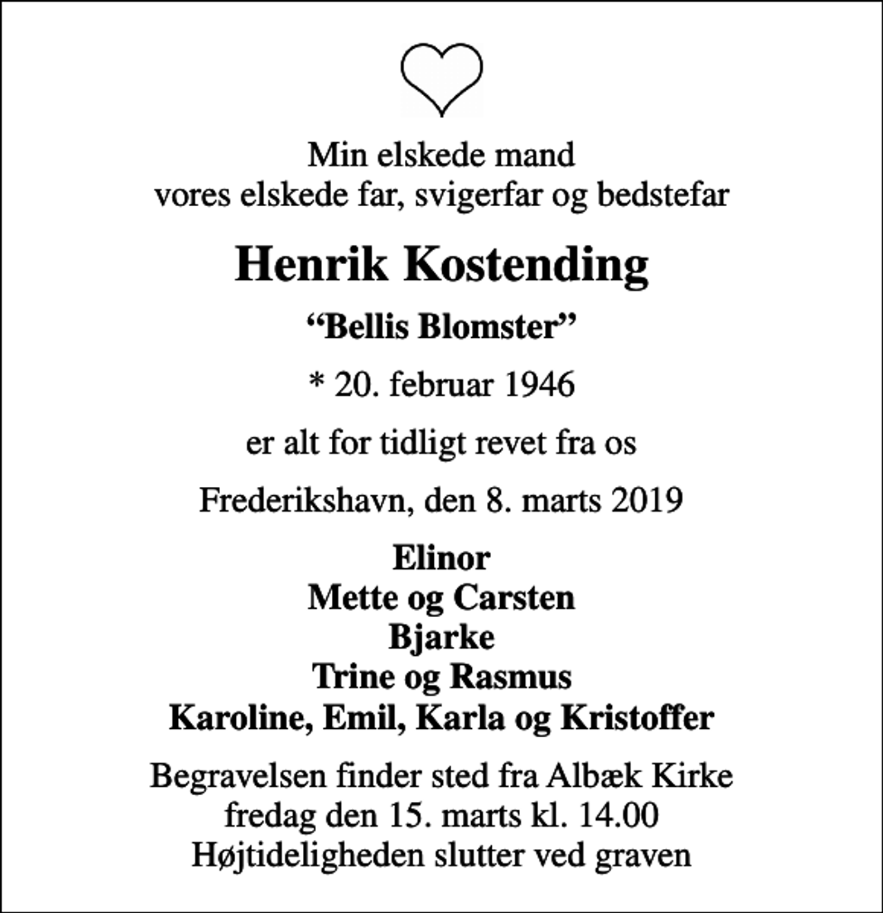 <p>Min elskede mand vores elskede far, svigerfar og bedstefar<br />Henrik Kostending<br />Bellis Blomster<br />* 20. februar 1946<br />er alt for tidligt revet fra os<br />Frederikshavn, den 8. marts 2019<br />Elinor Mette og Carsten Bjarke Trine og Rasmus Karoline, Emil, Karla og Kristoffer<br />Begravelsen finder sted fra Albæk Kirke fredag den 15. marts kl. 14.00 Højtideligheden slutter ved graven</p>