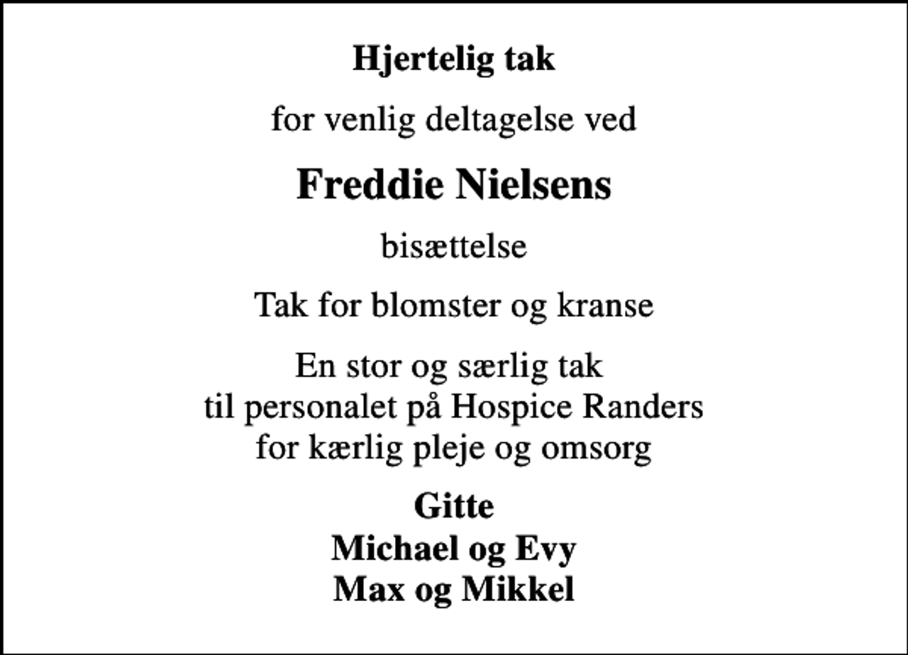 <p>Hjertelig tak<br />for venlig deltagelse ved<br />Freddie Nielsens<br />bisættelse<br />Tak for blomster og kranse<br />En stor og særlig tak til personalet på Hospice Randers for kærlig pleje og omsorg<br />Gitte Michael og Evy Max og Mikkel</p>