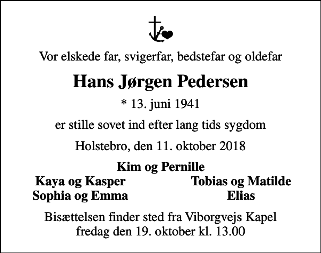 <p>Vor elskede far, svigerfar, bedstefar og oldefar<br />Hans Jørgen Pedersen<br />* 13. juni 1941<br />er stille sovet ind efter lang tids sygdom<br />Holstebro, den 11. oktober 2018<br />Kim og Pernille<br />Kaya og Kasper<br />Tobias og Matilde<br />Sophia og Emma<br />Elias<br />Bisættelsen finder sted fra Viborgvejs Kapel fredag den 19. oktober kl. 13.00</p>