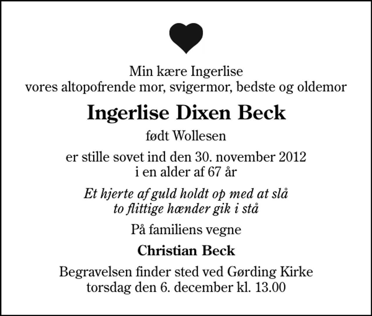 <p>Min kære Ingerlise vores altopofrende mor, svigermor, bedste og oldemor<br />Ingerlise Dixen Beck<br />født Wollesen<br />er stille sovet ind den 30. november 2012 i en alder af 67 år<br />Et hjerte af guld holdt op med at slå to flittige hænder gik i stå<br />På familiens vegne<br />Christian Beck<br />Begravelsen finder sted ved Gørding Kirke torsdag den 6. december kl. 13.00</p>