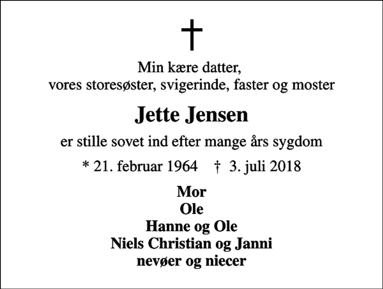 <p>Min kære datter, vores storesøster, svigerinde, faster og moster<br />Jette Jensen<br />er stille sovet ind efter mange års sygdom<br />* 21. februar 1964 ✝ 3. juli 2018<br />Mor Ole Hanne og Ole Niels Christian og Janni nevøer og niecer</p>