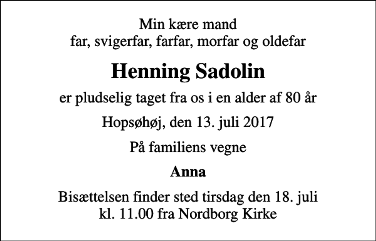 <p>Min kære mand far, svigerfar, farfar, morfar og oldefar<br />Henning Sadolin<br />er pludselig taget fra os i en alder af 80 år<br />Hopsøhøj, den 13. juli 2017<br />På familiens vegne<br />Anna<br />Bisættelsen finder sted tirsdag den 18. juli kl. 11.00 fra Nordborg Kirke</p>