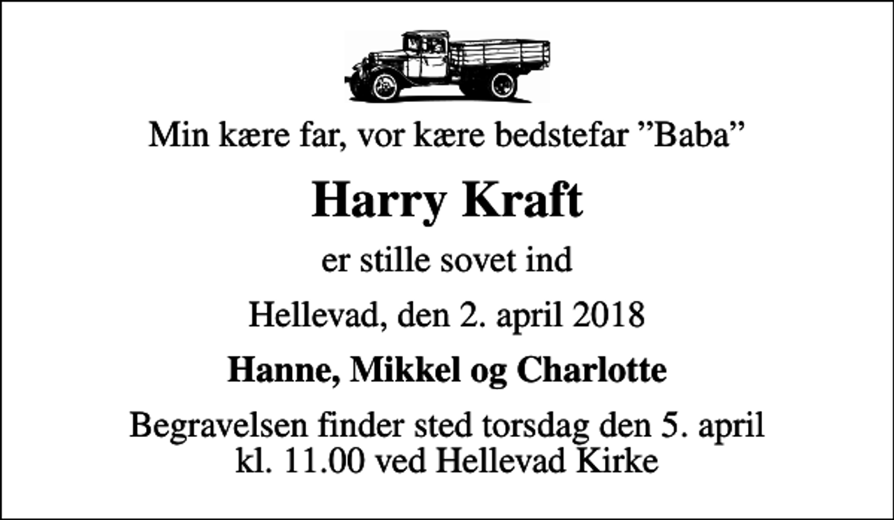 <p>Min kære far, vor kære bedstefar Baba<br />Harry Kraft<br />er stille sovet ind<br />Hellevad, den 2. april 2018<br />Hanne, Mikkel og Charlotte<br />Begravelsen finder sted torsdag den 5. april kl. 11.00 ved Hellevad Kirke</p>