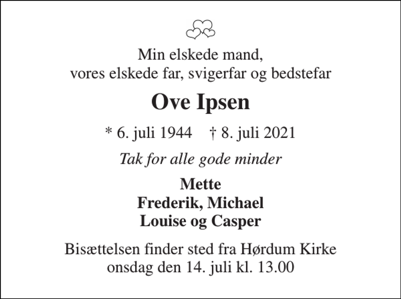 <p>Min elskede mand, vores elskede far, svigerfar og bedstefar<br />Ove Ipsen<br />*​ 6. juli 1944​ †​ 8. juli 2021<br />Tak for alle gode minder<br />Mette Frederik, Michael Louise og Casper<br />Bisættelsen​ finder sted fra Hørdum Kirke​ onsdag den 14. juli​ kl. 13.00</p>
