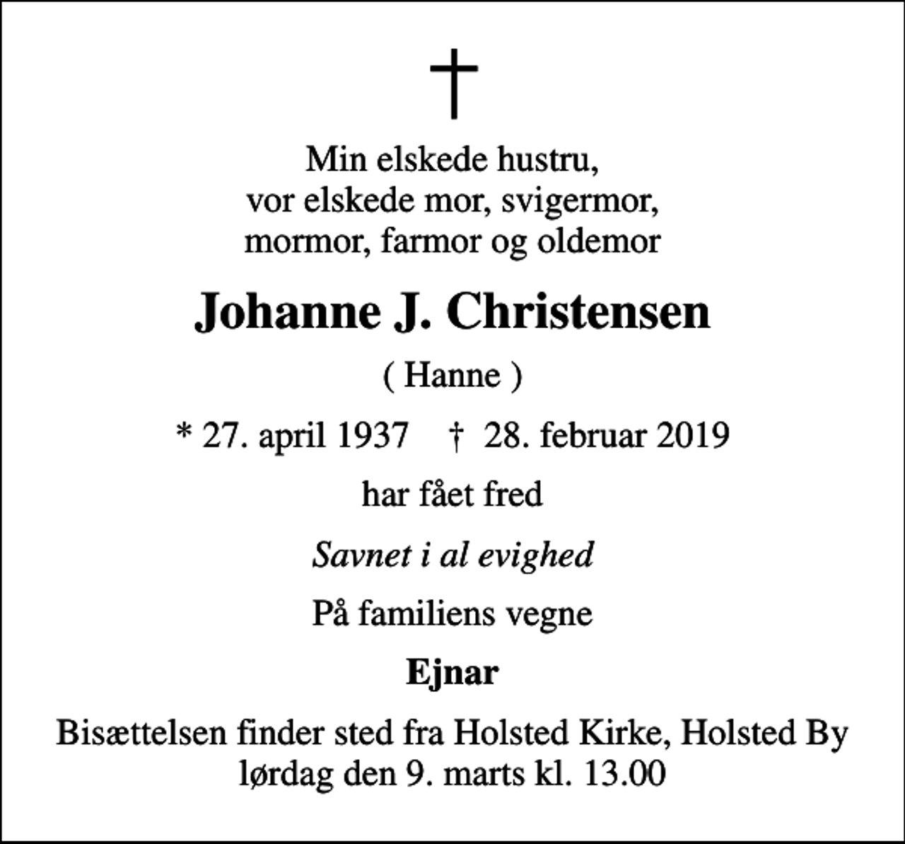 <p>Min elskede hustru, vor elskede mor, svigermor, mormor, farmor og oldemor<br />Johanne J. Christensen<br />( Hanne )<br />* 27. april 1937 ✝ 28. februar 2019<br />har fået fred<br />Savnet i al evighed<br />På familiens vegne<br />Ejnar<br />Bisættelsen finder sted fra Holsted Kirke, Holsted By lørdag den 9. marts kl. 13.00</p>