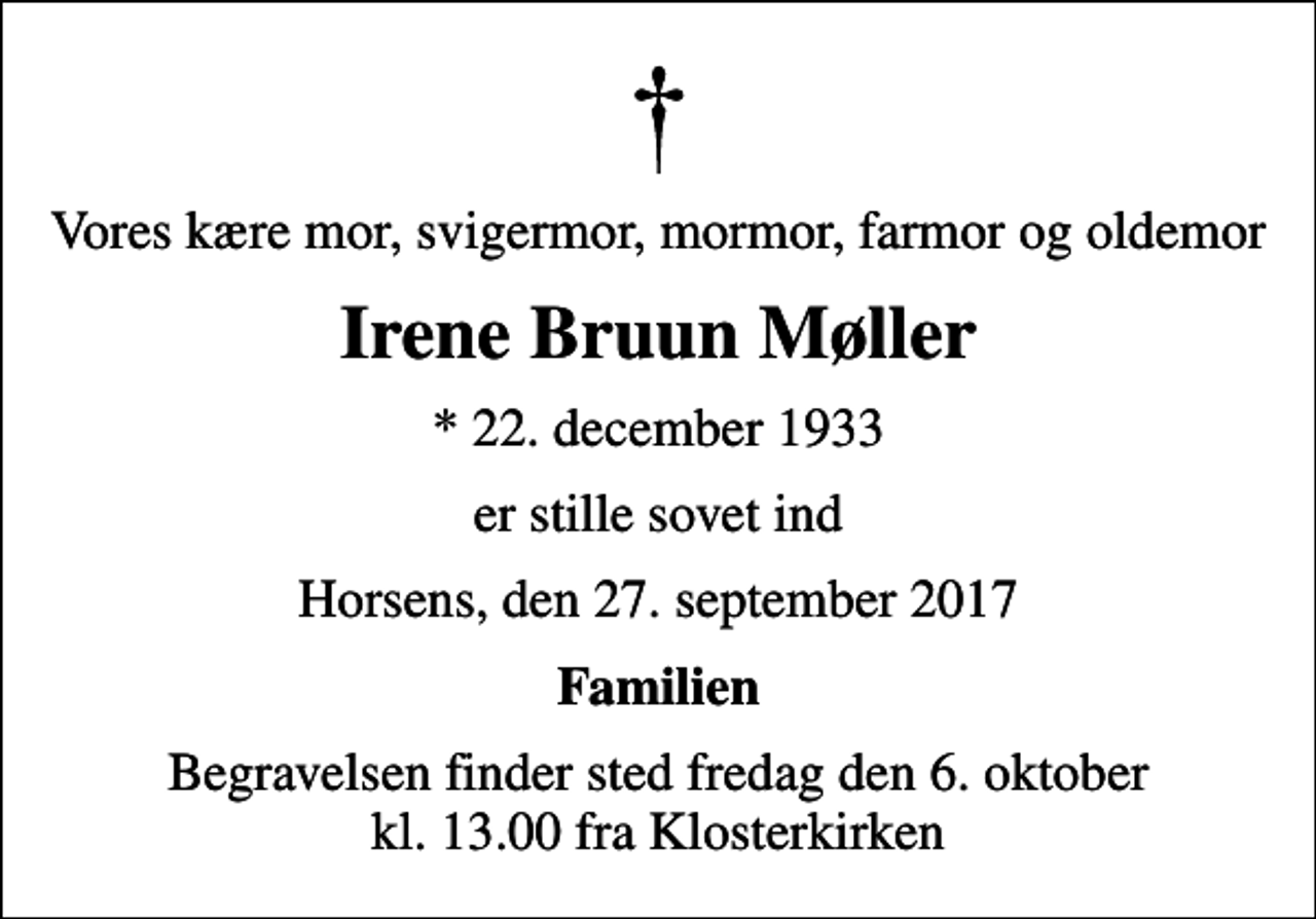 <p>Vores kære mor, svigermor, mormor, farmor og oldemor<br />Irene Bruun Møller<br />* 22. december 1933<br />er stille sovet ind<br />Horsens, den 27. september 2017<br />Familien<br />Begravelsen finder sted fredag den 6. oktober kl. 13.00 fra Klosterkirken</p>