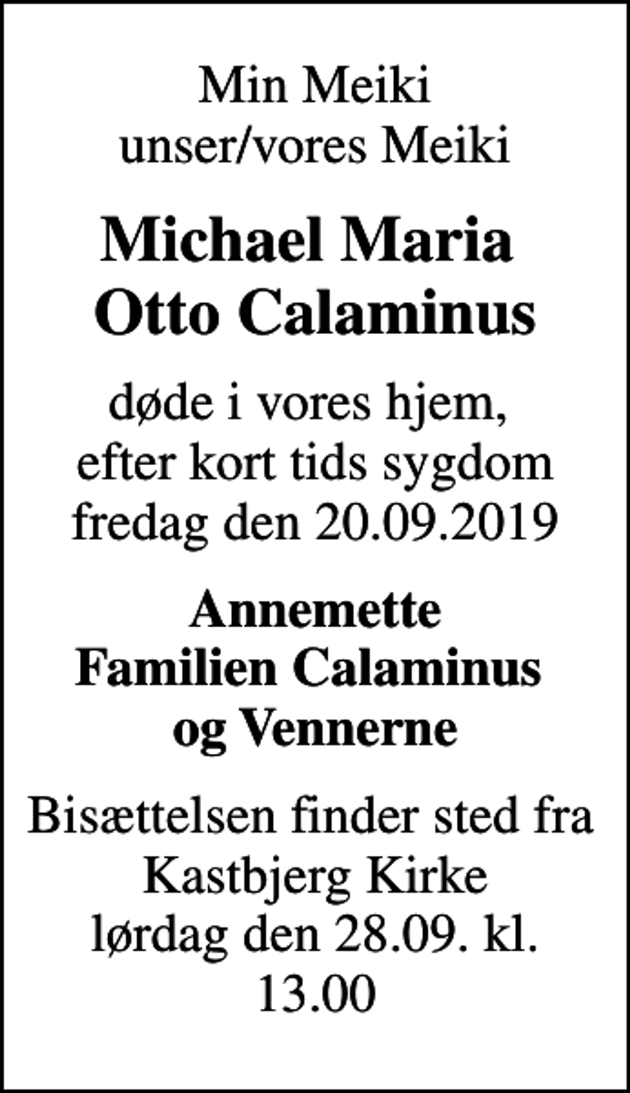 <p>Min Meiki unser/vores Meiki<br />Michael Maria Otto Calaminus<br />døde i vores hjem, efter kort tids sygdom fredag den 20.09.2019<br />Annemette Familien Calaminus og Vennerne<br />Bisættelsen finder sted fra Kastbjerg Kirke lørdag den 28.09. kl. 13.00</p>
