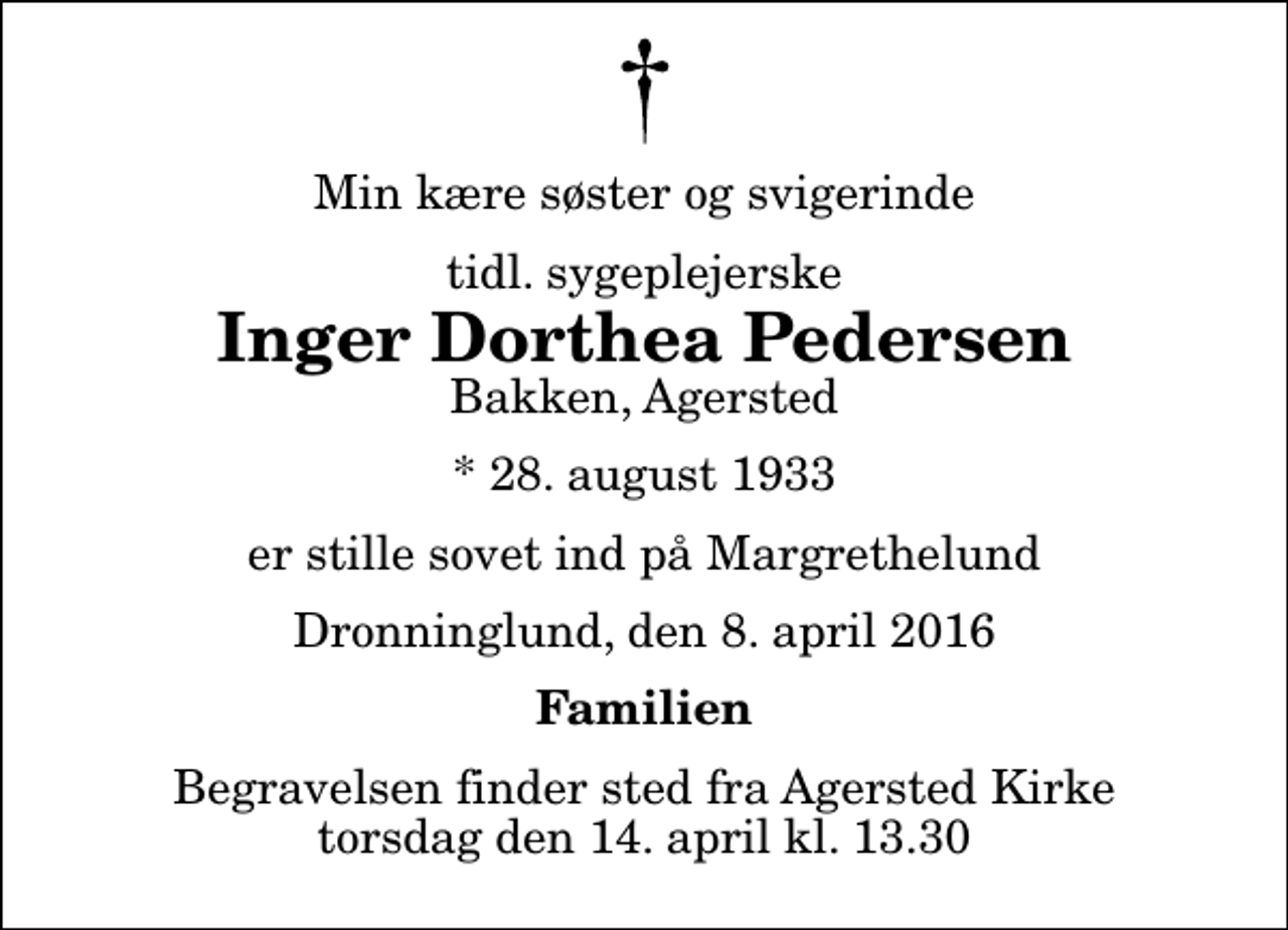<p>Min kære søster og svigerinde<br />tidl. sygeplejerske<br />Inger Dorthea Pedersen<br />Bakken, Agersted<br />* 28. august 1933<br />er stille sovet ind på Margrethelund<br />Dronninglund, den 8. april 2016<br />Familien<br />Begravelsen finder sted fra Agersted Kirke torsdag den 14. april kl. 13.30</p>
