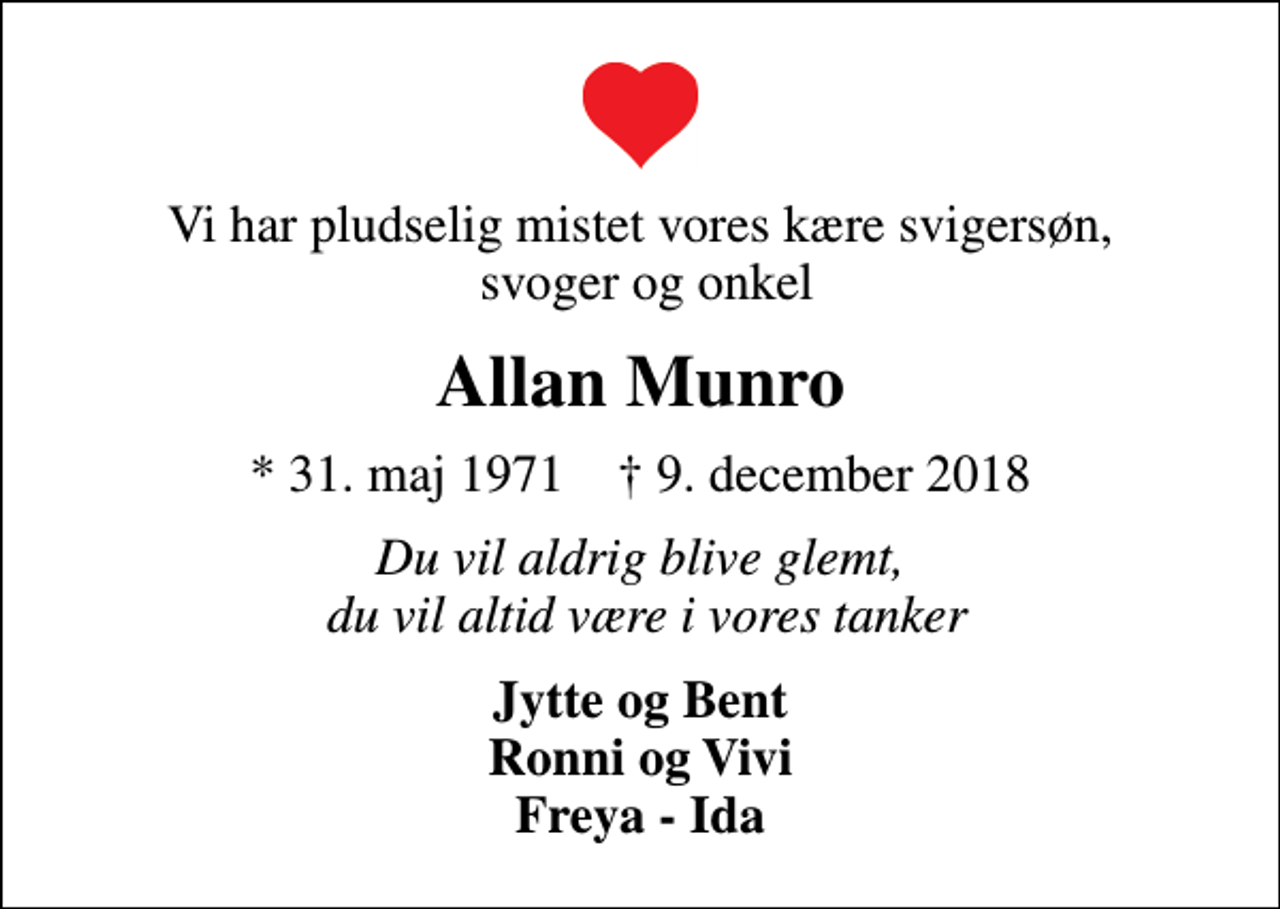 <p>Vi har pludselig mistet vores kære svigersøn, svoger og onkel<br />Allan Munro<br />* 31. maj 1971 ✝ 9. december 2018<br />Du vil aldrig blive glemt, du vil altid være i vores tanker<br />Jytte og Bent Ronni og Vivi Freya - Ida</p>
