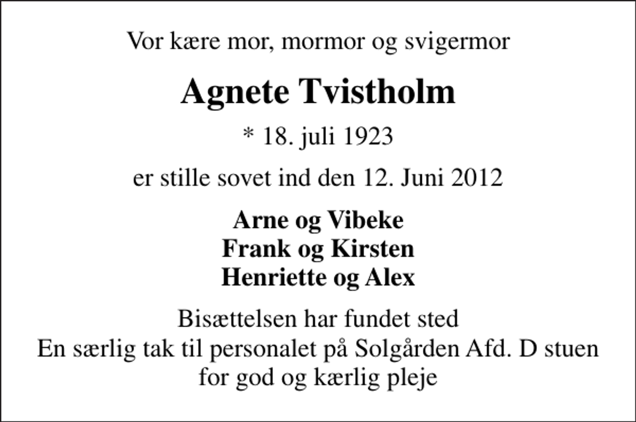 <p>Vor kære mor, mormor og svigermor<br />Agnete Tvistholm<br />* 18. juli 1923<br />er stille sovet ind den 12. Juni 2012<br />Arne og Vibeke Frank og Kirsten Henriette og Alex<br />Bisættelsen har fundet sted En særlig tak til personalet på Solgården Afd. D stuen for god og kærlig pleje</p>
