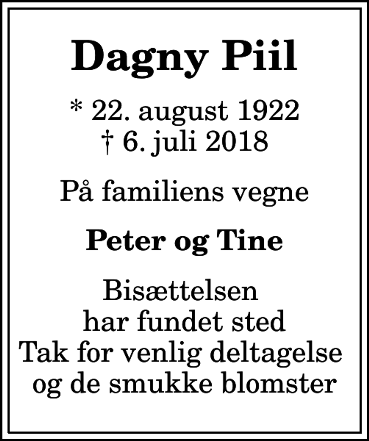 <p>Dagny Piil<br />* 22. august 1922<br />✝ 6. juli 2018<br />På familiens vegne<br />Peter og Tine<br />Bisættelsen har fundet sted Tak for venlig deltagelse og de smukke blomster</p>