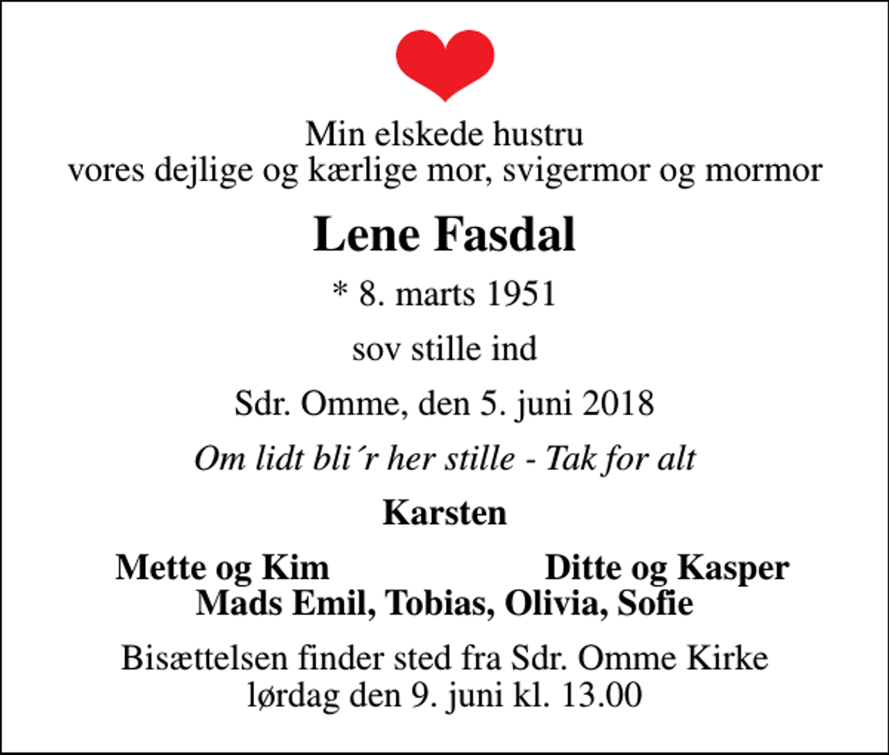 <p>Min elskede hustru vores dejlige og kærlige mor, svigermor og mormor<br />Lene Fasdal<br />* 8. marts 1951<br />sov stille ind<br />Sdr. Omme, den 5. juni 2018<br />Om lidt bli´r her stille - Tak for alt<br />Karsten<br />Mette og Kim<br />Ditte og Kasper<br />Bisættelsen finder sted fra Sdr. Omme Kirke lørdag den 9. juni kl. 13.00</p>