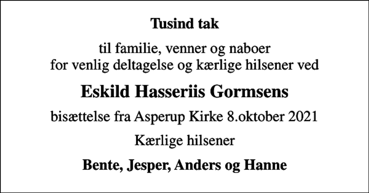 <p>Tusind tak<br />til familie, venner og naboer for venlig deltagelse og kærlige hilsener ved<br />Eskild Hasseriis Gormsens<br />bisættelse fra Asperup Kirke 8.oktober 2021<br />Kærlige hilsener<br />Bente, Jesper, Anders og Hanne</p>