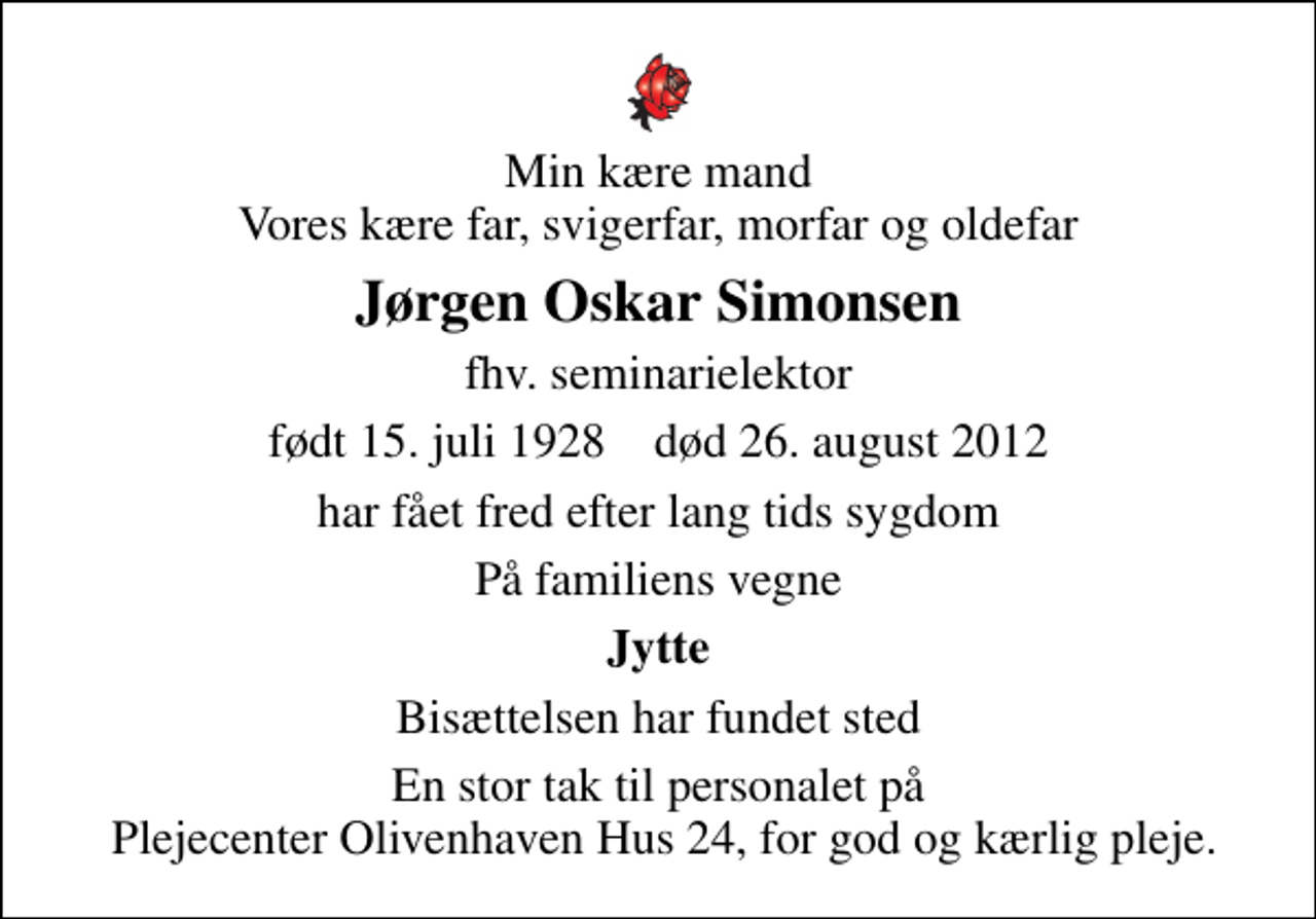 <p>Min kære mand Vores kære far, svigerfar, morfar og oldefar<br />Jørgen Oskar Simonsen<br />fhv. seminarielektor<br />født 15. juli 1928 død 26. august 2012<br />har fået fred efter lang tids sygdom<br />På familiens vegne<br />Jytte<br />Bisættelsen har fundet sted<br />En stor tak til personalet på Plejecenter Olivenhaven Hus 24, for god og kærlig pleje.</p>