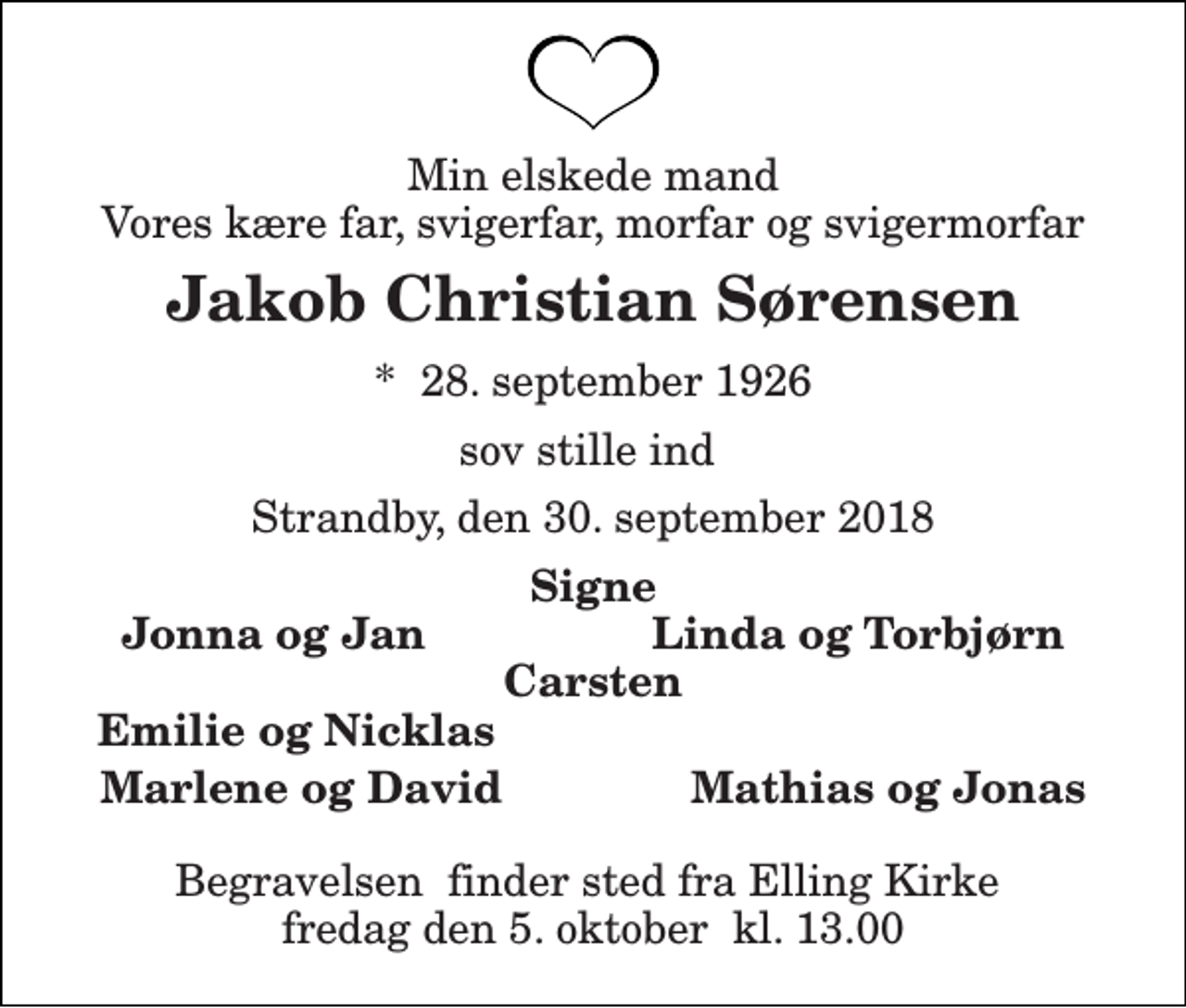 <p>Min elskede mand Vores kære far, svigerfar, morfar og svigermorfar<br />Jakob Christian Sørensen<br />*​ 28. september 1926<br />sov stille ind<br />Strandby, den 30. september 2018<br />Signe Jonna og Jan Linda og Torbjørn Carsten<br />Emilie og Nicklas<br />Marlene og David Mathias og Jonas<br />Begravelsen​ finder sted fra Elling Kirke​ fredag den 5. oktober​ kl. 13.00</p>
