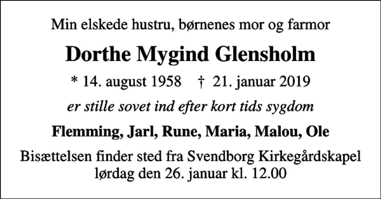 <p>Min elskede hustru, børnenes mor og farmor<br />Dorthe Mygind Glensholm<br />* 14. august 1958 ✝ 21. januar 2019<br />er stille sovet ind efter kort tids sygdom<br />Flemming, Jarl, Rune, Maria, Malou, Ole<br />Bisættelsen finder sted fra Svendborg Kirkegårdskapel lørdag den 26. januar kl. 12.00</p>