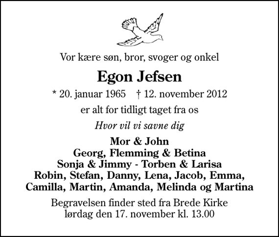 <p>Vor kære søn, bror, svoger og onkel<br />Egon Jefsen<br />* 20. januar 1965 ✝ 12. november 2012<br />er alt for tidligt taget fra os<br />Hvor vil vi savne dig<br />Mor &amp; John Georg, Flemming &amp; Betina Sonja &amp; Jimmy - Torben &amp; Larisa Robin, Stefan, Danny, Lena, Jacob, Emma, Camilla, Martin, Amanda, Melinda og Martina<br />Begravelsen finder sted fra Brede Kirke lørdag den 17. november kl. 13.00</p>