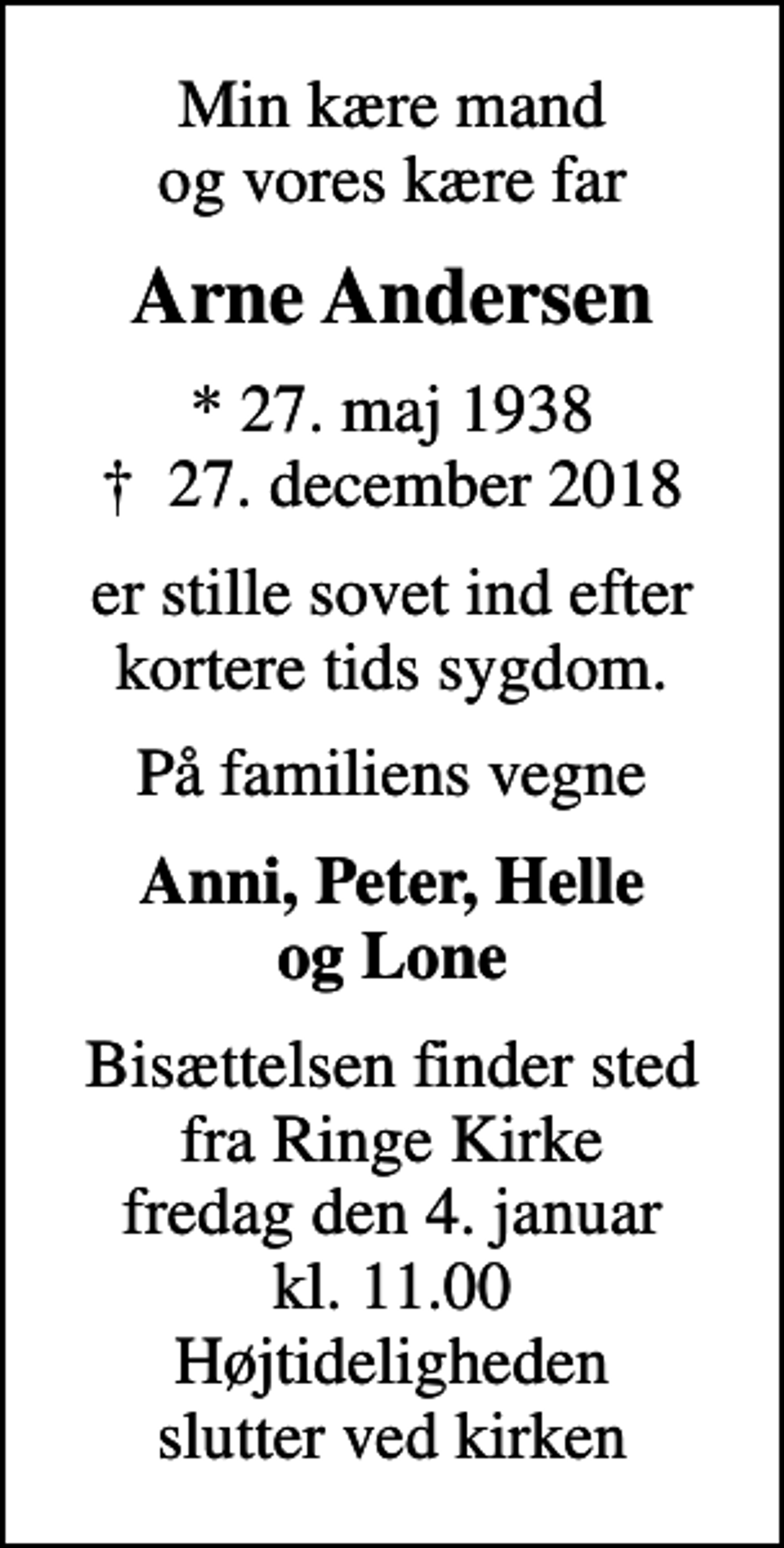 <p>Min kære mand og vores kære far<br />Arne Andersen<br />* 27. maj 1938<br />✝ 27. december 2018<br />er stille sovet ind efter kortere tids sygdom.<br />På familiens vegne<br />Anni, Peter, Helle og Lone<br />Bisættelsen finder sted fra Ringe Kirke fredag den 4. januar kl. 11.00 Højtideligheden slutter ved kirken</p>