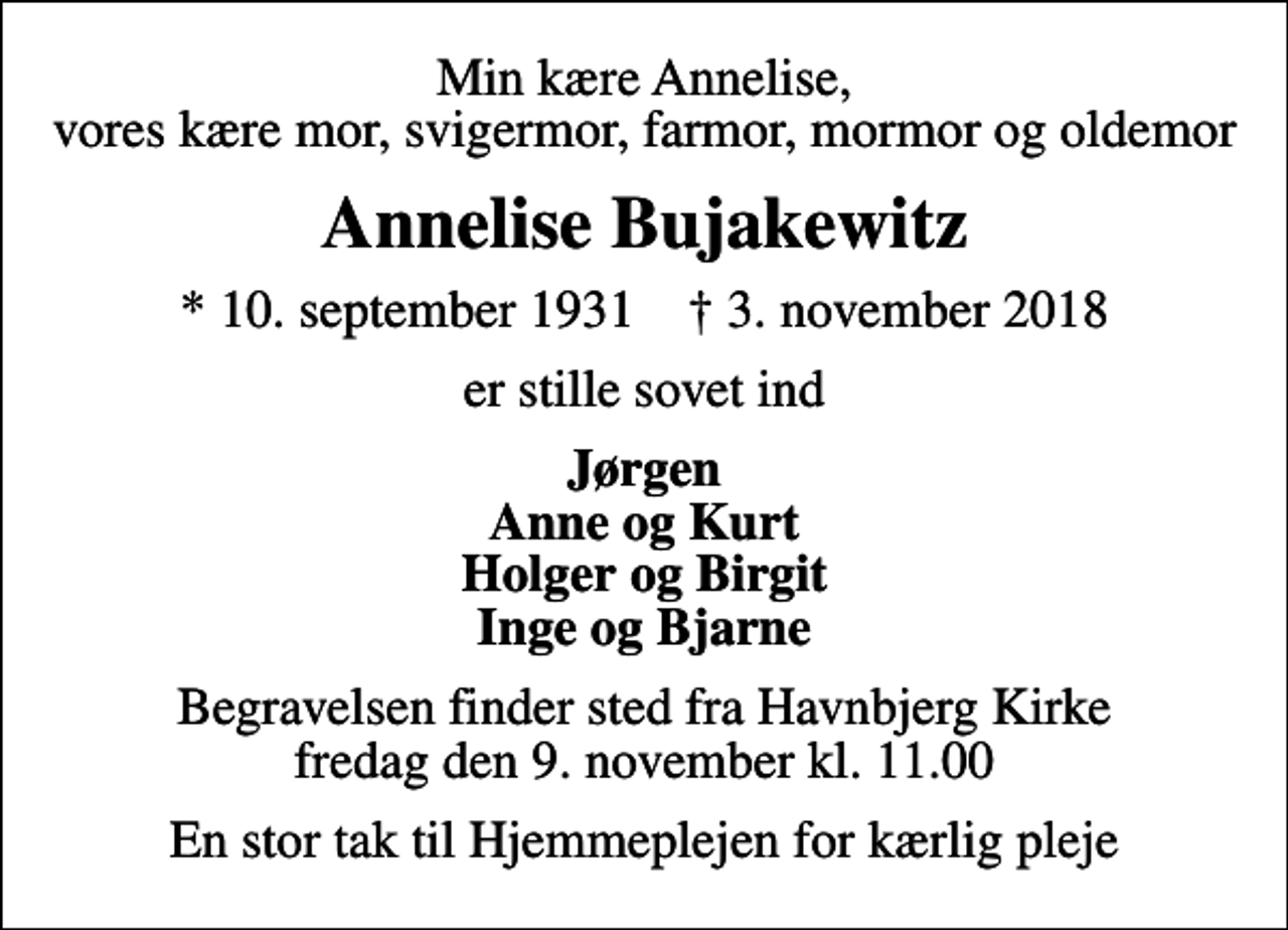 <p>Min kære Annelise, vores kære mor, svigermor, farmor, mormor og oldemor<br />Annelise Bujakewitz<br />* 10. september 1931 ✝ 3. november 2018<br />er stille sovet ind<br />Jørgen Anne og Kurt Holger og Birgit Inge og Bjarne<br />Begravelsen finder sted fra Havnbjerg Kirke fredag den 9. november kl. 11.00<br />En stor tak til Hjemmeplejen for kærlig pleje</p>