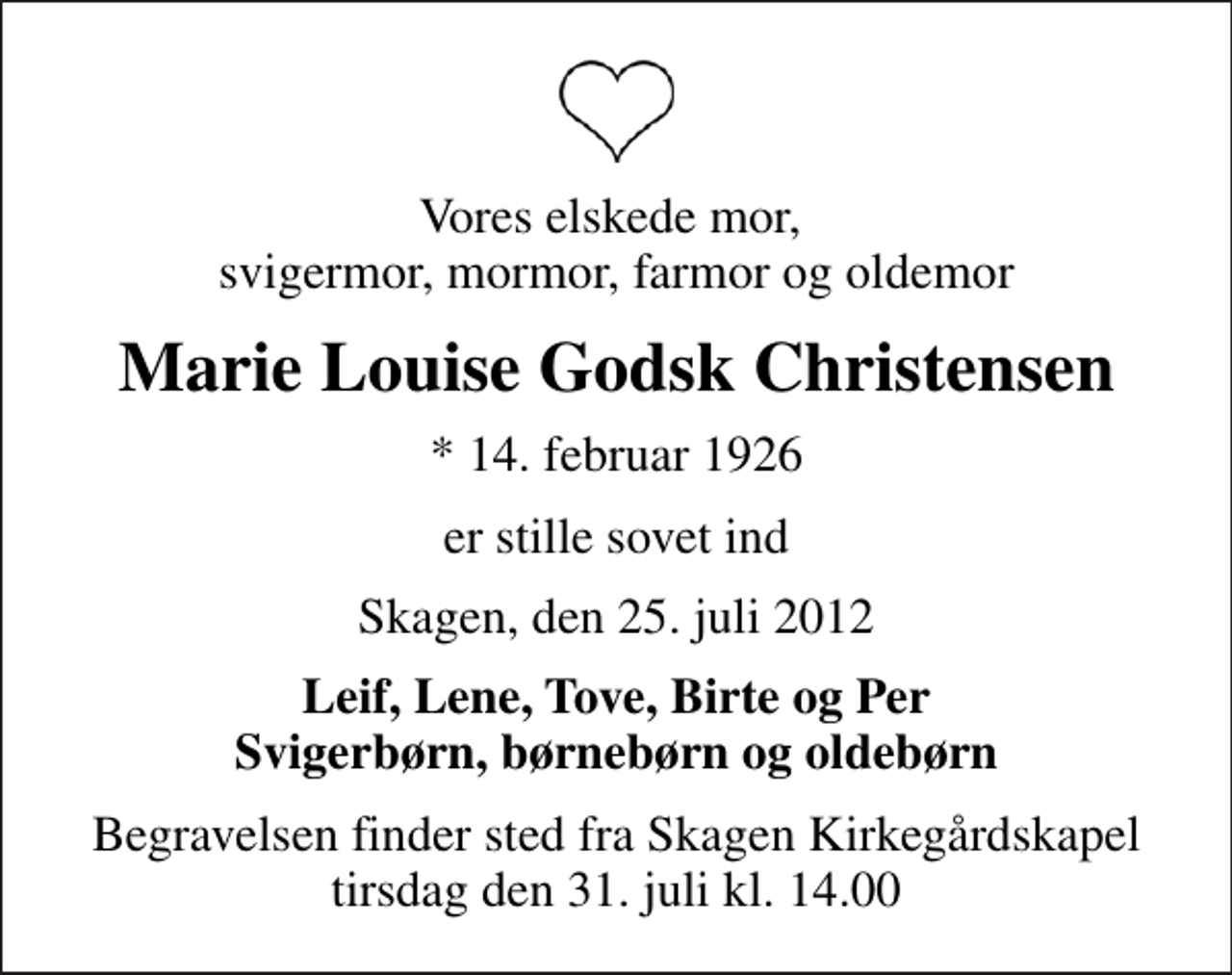 <p>Vores elskede mor, svigermor, mormor, farmor og oldemor<br />Marie Louise Godsk Christensen<br />* 14. februar 1926<br />er stille sovet ind<br />Skagen, den 25. juli 2012<br />Leif, Lene, Tove, Birte og Per Svigerbørn, børnebørn og oldebørn<br />Begravelsen finder sted fra Skagen Kirkegårdskapel tirsdag den 31. juli kl. 14.00</p>