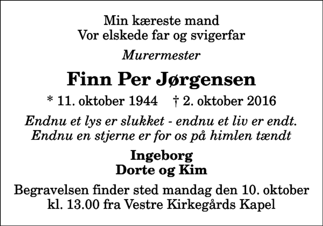 <p>Min kæreste mand Vor elskede far og svigerfar<br />Murermester<br />Finn Per Jørgensen<br />* 11. oktober 1944 ✝ 2. oktober 2016<br />Endnu et lys er slukket - endnu et liv er endt. Endnu en stjerne er for os på himlen tændt<br />Ingeborg Dorte og Kim<br />Begravelsen finder sted mandag den 10. oktober kl. 13.00 fra Vestre Kirkegårds Kapel</p>