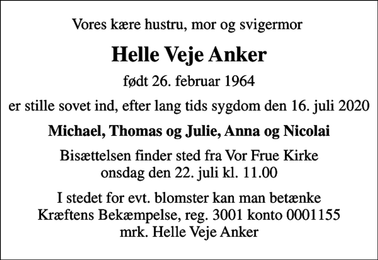 <p>Vores kære hustru, mor og svigermor<br />Helle Veje Anker<br />født 26. februar 1964<br />er stille sovet ind, efter lang tids sygdom den 16. juli 2020<br />Michael, Thomas og Julie, Anna og Nicolai<br />Bisættelsen finder sted fra Vor Frue Kirke onsdag den 22. juli kl. 11.00<br />I stedet for evt. blomster kan man betænke<br />Kræftens Bekæmpelse reg.3001konto0001155mrk. Helle Veje<br />Anker</p>