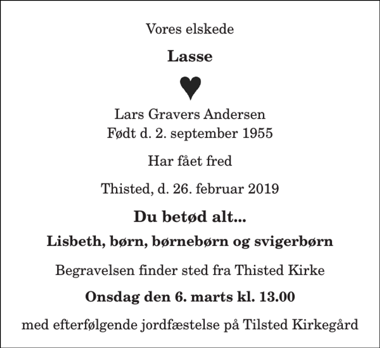 <p>Vores elskede<br />Lasse<br />Lars Gravers Andersen<br />Født d. 2. september 1955<br />Har fået fred<br />Thisted, d. 26. februar 2019<br />Du betød alt...<br />Lisbeth, børn, børnebørn og svigerbørn<br />Begravelsen finder sted fra Thisted Kirke<br />Onsdag den 6. marts kl. 13.00<br />med efterfølgende jordfæstelse på Tilsted Kirkegård</p>