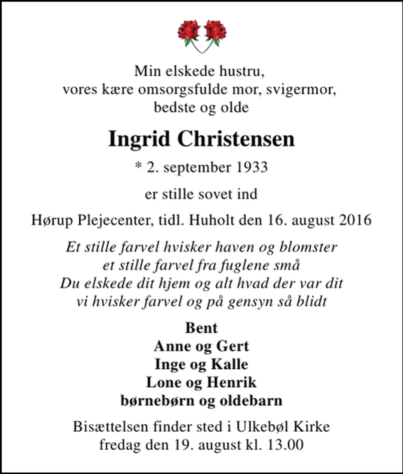<p>Min elskede hustru, vores kære omsorgsfulde mor, svigermor, bedste og olde<br />Ingrid Christensen<br />* 2. september 1933<br />er stille sovet ind<br />Hørup Plejecenter, tidl. Huholt den 16. august 2016<br />Et stille farvel hvisker haven og blomster et stille farvel fra fuglene små Du elskede dit hjem og alt hvad der var dit vi hvisker farvel og på gensyn så blidt<br />Bent Anne og Gert Inge og Kalle Lone og Henrik børnebørn og oldebarn<br />Bisættelsen finder sted i Ulkebøl Kirke fredag den 19. august kl. 13.00</p>