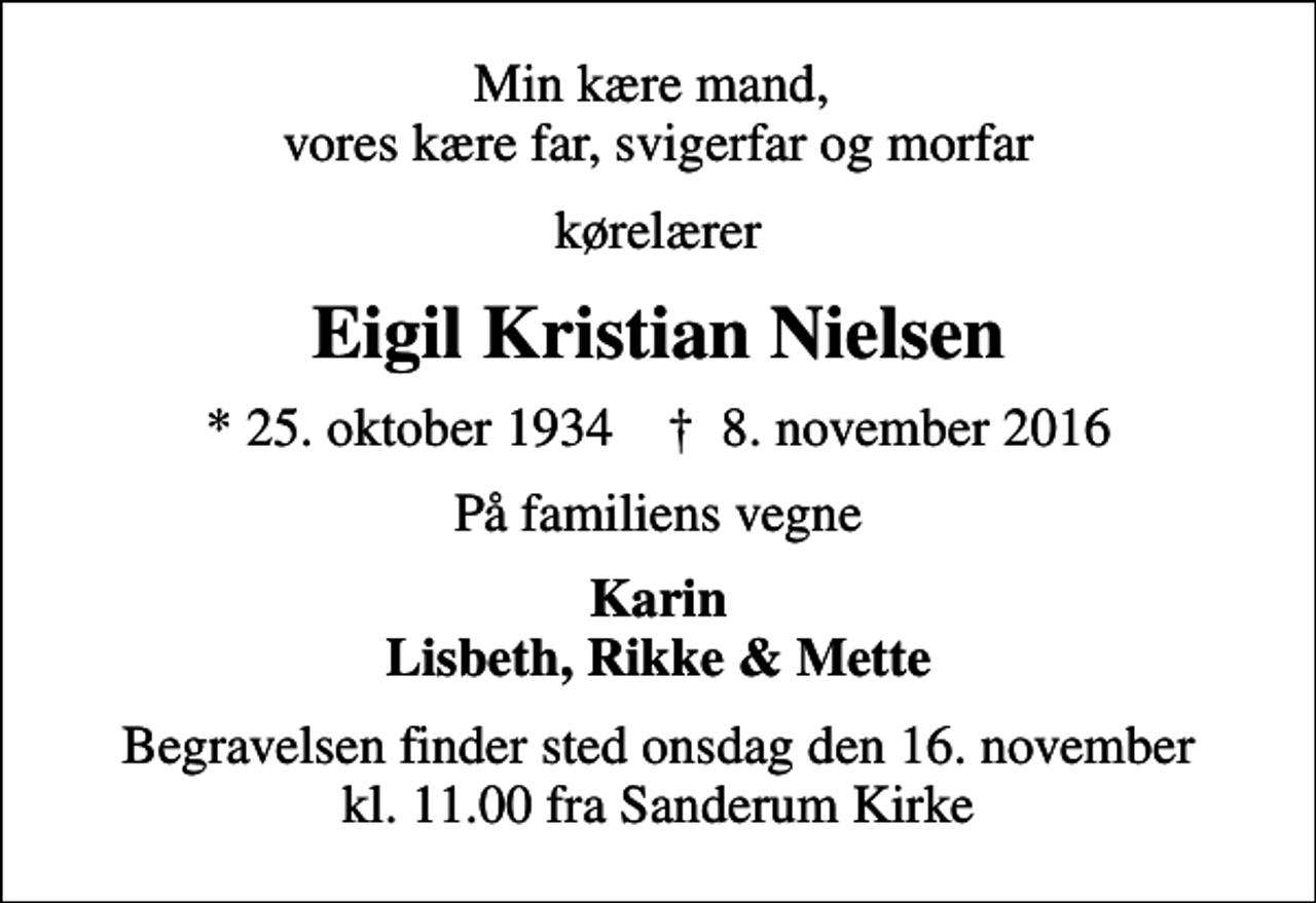 <p>Min kære mand, vores kære far, svigerfar og morfar<br />kørelærer<br />Eigil Kristian Nielsen<br />* 25. oktober 1934 ✝ 8. november 2016<br />På familiens vegne<br />Karin Lisbeth, Rikke &amp; Mette<br />Begravelsen finder sted onsdag den 16. november kl. 11.00 fra Sanderum Kirke</p>