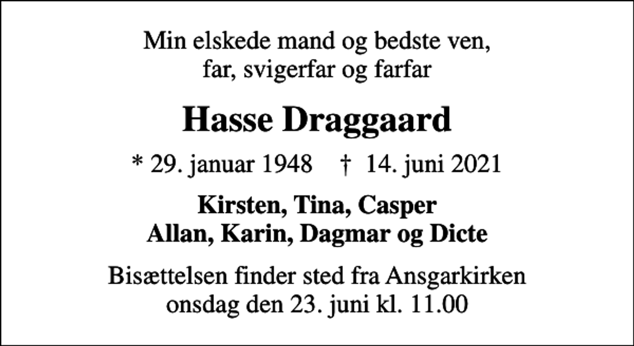 <p>Min elskede mand og bedste ven, far, svigerfar og farfar<br />Hasse Draggaard<br />* 29. januar 1948 ✝ 14. juni 2021<br />Kirsten, Tina, Casper Allan, Karin, Dagmar og Dicte<br />Bisættelsen finder sted fra Ansgarkirken onsdag den 23. juni kl. 11.00</p>