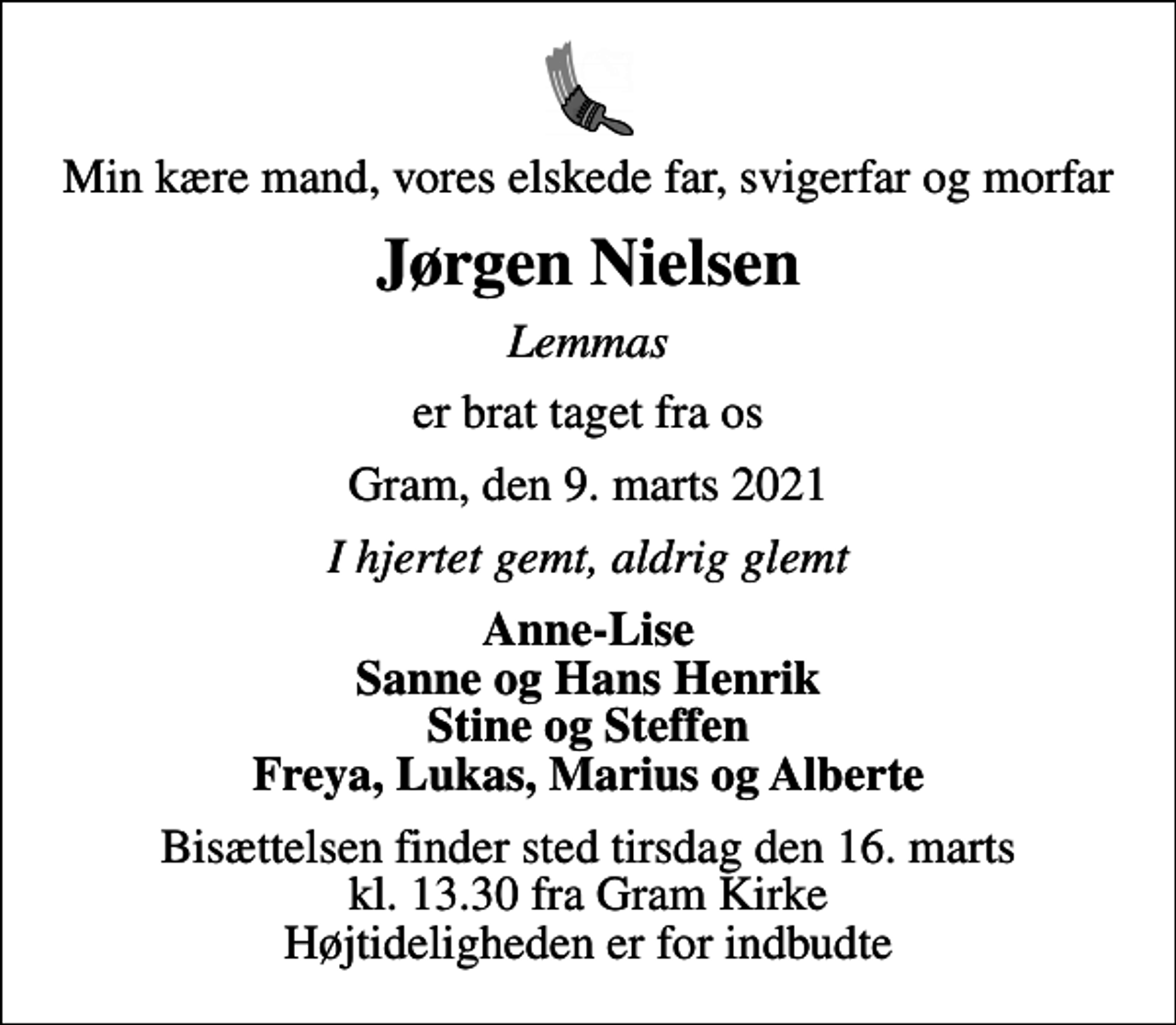 <p>Min kære mand, vores elskede far, svigerfar og morfar<br />Jørgen Nielsen<br />Lemmas<br />er brat taget fra os<br />Gram, den 9. marts 2021<br />I hjertet gemt, aldrig glemt<br />Anne-Lise Sanne og Hans Henrik Stine og Steffen Freya, Lukas, Marius og Alberte<br />Bisættelsen finder sted tirsdag den 16. marts kl. 13.30 fra Gram Kirke Højtideligheden er for indbudte</p>