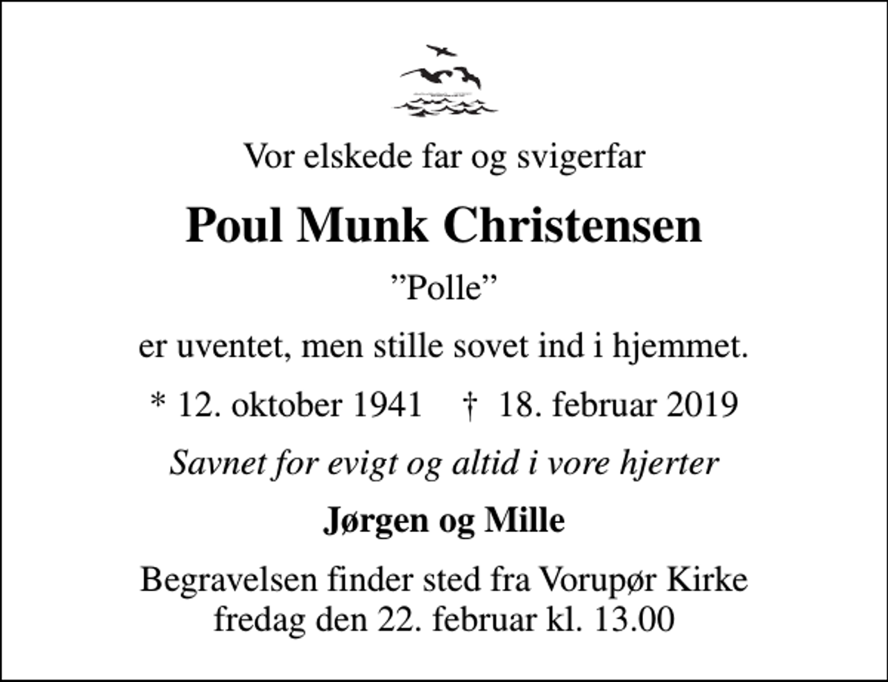 <p>Vor elskede far og svigerfar<br />Poul Munk Christensen<br />Polle<br />er uventet, men stille sovet ind i hjemmet.<br />* 12. oktober 1941 ✝ 18. februar 2019<br />Savnet for evigt og altid i vore hjerter<br />Jørgen og Mille<br />Begravelsen finder sted fra Vorupør Kirke fredag den 22. februar kl. 13.00</p>